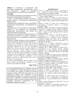 57
Objetivo 1: Fomentar la investigación del
pensamiento integracionista latinoamericano como
línea institucional y objetivo de cooperación
interinstitucional, tanto nacional como internacional.
Estrategias
• Conformación de grupos de investigación en torno al
pensamiento integracionista latinoamericano.
• Apoyo a la investigación vinculada a procesos y
aspectos referidos a el pensamiento integracionista
latinoamericano.
• Realización de investigaciones sobre el pensamiento
integracionista latinoamericano, con participación de
estudiantes.
• Realización de eventos nacionales e internacionales
centrados en las enseñanzas del pensamiento
integracionista latinoamericano para afrontar las
condiciones históricas del presente.
• Realización de actividades de formación abiertas a la
comunidad universitaria y en general, vinculadas a
temas relacionados con el pensamiento integracionista
latinoamericano.
• Publicar y difundir resultados de las investigaciones
sobre el pensamiento integracionista latinoamericano.
Vivimos en un momento en el que cada vez más
entendemos que el estudio de cualquier aspecto de la
experiencia humana ha de ser, por necesidad,
multifacético. En que vemos que la mente humana, si
bien no existe sin cerebro, tampoco existe sin
tradiciones familiares, sociales, genéticas, étnicas,
raciales; que sólo hay mentes encarnadas en cuerpos
y culturas, y que el mundo físico es siempre el mundo
entendido por seres biológicos y culturales. [...] El
mundo se moverá en una dirección ética, sólo si
queremos ir en esa dirección.
Es nuestra responsabilidad y nuestro destino el que
está en juego .El pensamiento complejo es una
aventura, pero también un desafío.
Edgar Morin
La Universidad Bolivariana de Venezuela será una
universidad abierta, no sólo al pensamiento universal y
a la sociedad, sino también al cambio de nuestros
esquemas mentales tradicionales, para dar paso a la
imaginación creadora, para comprender el país
comprendiendo su historia y su inserción en el mundo,
para ejercer a cabalidad y con libertad la democracia
participativa y para la construcción permanente de una
comunidad universitaria comprometida con sus
finalidades académicas y sociales.
REFERENCIAS
Acosta S., A. (2000). Estado, políticas y universidades en
un período de transición. México: Universidad de
Guadalajara/Fondo de Cultura Económica.
Adda, J. (1999). La globalización de la economía: orígenes
y desafíos. Madrid: Seguitur.
Atienza, J. y Gómez, P. J. (2000). Las reglas del juego: la
globalización financiera y sus repercusiones en los países
del Sur. Madrid: Manos Unidad. (Folleto Informativo No.
12).
Barnett, R. (2001). Los límites de la competencia: el
conocimiento, la educación superior y la sociedad.
Barcelona: Gedisa.
Biardeau, J. (2003). ¿Son posibles las hegemonías popular-
democráticas en Venezuela? Caracas: Trabajo no publicado.
Bruner, J. J. (1990). Educación superior en América
Latina: cambios y desafíos. Santiago de Chile: Fondo de
Cultura Económica.
Castellanos, M. E. (2001). La cooperación nacional e
internacional en el contexto de las políticas de
transformación de la educación superior venezolana.
Conferencia dictada con motivo de la Conferencia
Internacional NUCORI Cooperación Universitaria en el
Siglo XXI. San Cristóbal.
Castellanos, M. E. (2001). Proposiciones para la
transformación de la educación superior en Venezuela.
UNELLEZ-MECD: Trabajo no publicado.
Castellanos, M. E. (2002). Política de equidad social y
transformación de la educación superior. Ponencia
presentada en el Primer Congreso de Transversalidad
Educativa. Coro: Universidad Nacional Experimental
Francisco de Miranda.
Cortázar, J. M. (2002). La evaluación de las instituciones
universitarias. Caracas: Comisión de Estudios de postgrado,
Facultad de Humanidades y Educación.
Fuenmayor, L. (2002). "¿Por qué la ética en nuestros
tiempos?". Quadernos Question, 1 (1), 9-12.
Fuenmayor, L. (2002). "A propósito de las iniquidades en el
ingreso a la educación superior en Venezuela". Revista
Venezolana de Gerencia, 7 (17), 36-48.
García G., C. (1996). “Conocimiento, educación superior y
sociedad en América Latina”. Nueva Sociedad.
González, H., Smeja, M. y Téllez, M. (2002). Proyecto
nacional de apoyo al mejoramiento del desempeño
estudiantil en la educación superior: un espacio de
articulación entre equidad y calidad. Caracas: Trabajo no
publicado.
Hopenhayn, M. (2002). “Educar para la sociedad de la
información y de la comunicación: una perspectiva
latinoamericana”. Revista Iberoamericana de Educación,
(30).
Jarauta, F. (1996). “Para entrar en el siglo XXI”. Claves de
razón práctica, (65), 26-27.
Kliksberg, B. (2002). “La universidad necesaria en la
América Latina de hoy”. Quadernos Question, 1 (1), 24.
 