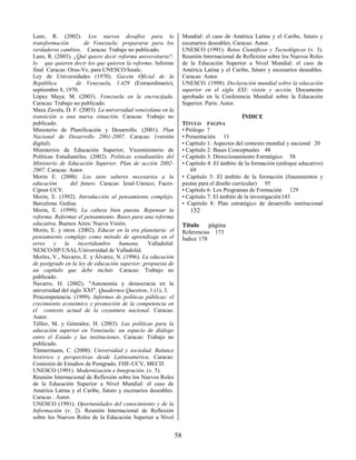58
Lanz, R. (2002). Los nuevos desafíos para la
transformación de Venezuela: prepararse para los
verdaderos cambios. Caracas: Trabajo no publicado.
Lanz, R. (2003). ¿Qué quiere decir reforma universitaria?:
lo que quieren decir los que quieren la reforma. Informe
final Caracas: Orus-Ve, para UNESCO/Iesalc.
Ley de Universidades (1970). Gaceta Oficial de la
República de Venezuela, 1.429 (Extraordinario),
septiembre 8, 1970.
López Maya, M. (2003). Venezuela en la encrucijada.
Caracas: Trabajo no publicado.
Maza Zavala, D. F. (2003). La universidad venezolana en la
transición a una nueva situación. Caracas: Trabajo no
publicado.
Ministerio de Planificación y Desarrollo. (2001). Plan
Nacional de Desarrollo 2001-2007. Caracas: (versión
digital).
Ministerios de Educación Superior, Viceministerio de
Políticas Estudiantiles. (2002). Políticas estudiantiles del
Ministerio de Educación Superior. Plan de acción 2002-
2007. Caracas: Autor.
Morin E. (2000). Los siete saberes necesarios a la
educación del futuro. Caracas: Iesal-Unesco; Faces-
Cipost-UCV.
Morin, E. (1992). Introducción al pensamiento complejo.
Barcelona: Gedisa.
Morin, E. (1999). La cabeza bien puesta. Repensar la
reforma. Reformar el pensamiento. Bases para una reforma
educativa. Buenos Aires: Nueva Visión.
Morin, E. y otros. (2002). Educar en la era planetaria: el
pensamiento complejo como método de aprendizaje en el
error y la incertidumbre humana. Valladolid:
NESCO/IIP/USAL/Universidad de Valladolid.
Morles, V., Navarro, E. y Álvarez, N. (1996). La educación
de postgrado en la ley de educación superior: propuesta de
un capítulo que debe incluir. Caracas: Trabajo no
publicado.
Navarro, H. (2002). "Autonomía y democracia en la
universidad del siglo XXI". Quadernos Question, 1 (1), 3.
Procompetencia. (1999). Informes de políticas públicas: el
crecimiento económico y promoción de la competencia en
el contexto actual de la coyuntura nacional. Caracas:
Autor.
Téllez, M. y Gónzalez, H. (2003). Las políticas para la
educación superior en Venezuela: un espacio de diálogo
entre el Estado y las instituciones. Caracas: Trabajo no
publicado.
Tünnermann, C. (2000). Universidad y sociedad. Balance
histórico y perspectivas desde Latinoamérica. Caracas:
Comisión de Estudios de Postgrado, FHE-UCV, MECD.
UNESCO (1991). Modernización e Integración. (v. 5).
Reunión Internacional de Reflexión sobre los Nuevos Roles
de la Educación Superior a Nivel Mundial: el caso de
América Latina y el Caribe, futuro y escenarios deseables.
Caracas : Autor.
UNESCO (1991). Oportunidades del conocimiento y de la
Información (v. 2). Reunión Internacional de Reflexión
sobre los Nuevos Roles de la Educación Superior a Nivel
Mundial: el caso de América Latina y el Caribe, futuro y
escenarios deseables. Caracas: Autor.
UNESCO (1991). Retos Científicos y Tecnológicos (v. 3).
Reunión Internacional de Reflexión sobre los Nuevos Roles
de la Educación Superior a Nivel Mundial: el caso de
América Latina y el Caribe, futuro y escenarios deseables.
Caracas: Autor.
UNESCO. (1998). Declaración mundial sobre la educación
superior en el siglo XXI: visión y acción. Documento
aprobado en la Conferencia Mundial sobre la Educación
Superior. París: Autor.
ÍNDICE
TÍTULO PÁGINA
• Prólogo 7
• Presentación 11
• Capítulo 1: Aspectos del contexto mundial y nacional 20
• Capítulo 2: Bases Conceptuales 48
• Capítulo 3: Direccionamiento Estratégico 58
• Capítulo 4: El ámbito de la formación (enfoque educativo)
69
• Capítulo 5: El ámbito de la formación (lineamientos y
pautas para el diseño curricular) 95
• Capítulo 6: Los Programas de Formación 129
• Capítulo 7: El ámbito de la investigación143
• Capítulo 8: Plan estratégico de desarrollo institucional
152
Título página
Referencias 173
Índice 178
 