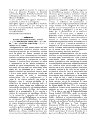 5
En el quinto capítulo se presentan los programas y
niveles de formación: Programa de Iniciación
Universitaria, Programas de Grado, lineamientos para
los Programas de Formación Avanzada y Programa de
Educación Para Todos.
El sexto capítulo contiene aspectos fundamentales
concernientes al ámbito de la investigación.
En el séptimo capítulo se expone el Plan de Desarrollo
Institucional considerando sus ejes estratégicos, en
cada uno de los cuales se incluyen sus propósitos, sus
políticas y sus objetivos.
Héctor Navarro Díaz
Ministro de Educación Superior
CAPÍTULO 1
Aspectos del contexto mundial y nacional
ALGUNAS RAZONES QUE JUSTIFICAN LA CREACIÓN
DE LA UNIVERSIDAD BOLIVARIANA DE VENEZUELA
DEL CONTEXTO MUNDIAL
La reorganización del mapa mundial implica una serie
de transformaciones económicas, políticas, científico-
tecnológicas y culturales que afectan la vida social en
todos los puntos del planeta. Destacan en esta
reorganización: (i) los cambios radicales en el ámbito
económico cruzado por la revolución tecnocientífica,
la internacionalización y concentración del capital
financiero, la globalización de la economía asociada a
la reorganización de los poderes económicos y
políticos, una mayor interdependencia entre los países,
y un mundo más polarizado entre países ricos y países
pobres; (ii) las mutaciones en el ámbito de la
geopolítica mundial, con la conformación de un nuevo
e incierto orden político internacional cruzado por
nuevas estructuras de poder y pretensiones
neoimperialistas; (iii) Las transformaciones en el
campo de las prácticas culturales que atañen a
fenómenos como la creciente escolaridad de la
población en los niveles de la educación básica, el
impacto de la lógica cultural mas mediática en los
cambios de las costumbres, los patrones de conducta y
las formas de vida de los individuos y de los grupos
sociales, en la reorganización de los procesos y
prácticas de construcción de identidades culturales;
(iv) la construcción e imposición del proceso de
globalización como un ideal planetario con arraigo en
los presupuestos del neoliberalismo, los cuales
apuntan a la naturalización de una sociedad controlada
por poderes abstractos y orientada por el pensamiento
único para explicar y controlar las prácticas
económicas, políticas, culturales y educativas de las
sociedades, (v) la complejidad creciente de las
dinámicas socio-políticas, asociada a fenómenos tales
como el aumento de la pobreza extrema en sociedades
con profundas iniquidades sociales, el resurgimiento
de etnocentrismos, racismos y diversas formas de
intolerancia que se constituyen en terrenos propicios
para graves conflictos y guerras en distintas puntos del
planeta; (vi) los reordenamientos de los escenarios
políticos nacionales, con la debilitación de las políticas
sociales, el predominio del neoliberalismo, la
redefinición de los campos de intervención del Estado,
aunque también con la emergencia de formas de
gobierno asociados a la construcción de una sociedad
más democrática y participativa, y por ende, a las
luchas por la profundización de la democracia
sustentada en la justicia social, la libertad y el
pluralismo; (vii) las evidencias de la destrucción del
ambiente a escala planetaria como consecuencia de
modelos de crecimiento económico de carácter
depredador que ponen en cuestión la sostenibilidad de
la vida a largo plazo y marcan la necesidad de la
emergencia de una nueva conciencia humana, que más
allá de localismos, asuma una nueva responsabilidad
por el planeta como esfera de vida, replanteando
modelos de pensar y practicar el desarrollo.
Las profundas transformaciones en todos los órdenes
de la vida social y humana constituyen, pues, el signo
de nuestra época; transformaciones cuyos alcances y
consecuencias apenas comienzan a vislumbrase,
aunque se producen en todos los ámbitos y afectan los
diversos planos de nuestra vida individual y colectiva.
Así, cuando se afirma que el mundo está en crisis,
significa que se asiste a transformaciones aceleradas y
profundas respecto de las cuales se nos plantea la
necesidad de recrear las claves de interpretación para
poder comprender las tendencias y las paradojas
implicadas en tales transformaciones y, desde luego,
para resituar en ellas el papel de la educación en
general y de la educación universitaria en particular.
Como sabemos, uno de los fenómenos de mayor
impacto es el de la globalización, noción acuñada en
las últimas décadas del siglo XX y cuyo uso se ha
extendido de forma acelerada, aunque su surgimiento,
siguiendo en parte los planeamientos de ADDA
(1999), se sitúa un poco antes de finalizar la Segunda
Guerra Mundial (1939-1945), cuando las potencias
vencedoras de occidente -principalmente Estados
Unidos e Inglaterra- se mostraron interesadas en crear
un nuevo orden económico internacional y convocaron
la Conferencia de Bretton Woods, realizada en junio
de 1944. De allí nacen el Fondo Monetario
Internacional (FMI), con la función de regular y
supervisar el sistema monetario mundial, y el Banco
Mundial (BM) al que se atribuye la tarea de fomentar
tanto la reconstrucción de las zonas devastadas por la
guerra como el desarrollo internacional. Más tarde, en
 
