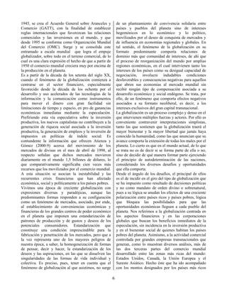 6
1945, se crea el Acuerdo General sobre Aranceles y
Comercio (GATT), con la finalidad de establecer
reglas internacionales que favorezcan las relaciones
comerciales y las inversiones en el mundo, y que
desde 1995 se conforma como Organización Mundial
del Comercio (OMC). Surge y se consolida este
entramado a escala mundial que logra el empuje
globalizador, sobre todo en el terreno comercial, de lo
cual es una clara expresión el hecho de que a partir de
1950 el comercio mundial creciera muy por encima de
la producción en el planeta.
Es a partir de la década de los setenta del siglo XX,
cuando el fenómeno de la globalización comienza a
centrarse en el sector financiero, especialmente
favorecido desde la década de los ochenta por el
desarrollo y uso acelerados de las tecnologías de la
información y la comunicación como instrumentos
para mover el dinero con gran facilidad sin
limitaciones de tiempo y espacio, en pro de ganancias
económicas inmediatas mediante la especulación.
Prefiriendo esta vía especulativa sobre la inversión
productiva, los nuevos capitalistas no contribuyen a la
generación de riqueza social asociada a la inversión
productiva, la generación de empleos y la inversión de
impuestos en políticas de índole social. Es
contundente la información que ofrecen Atienza y
Gómez (2000:9) acerca del movimiento de los
mercados de divisas en el mes de abril de 1998, al
respecto señalan que dichos mercados movieron
diariamente en el mundo 1,5 billones de dólares, lo
que comparativamente significaba cien veces más
recursos que los movilizados por el comercio mundial.
A esta situación se asocian la inestabilidad y las
recurrentes crisis financieras que han afectado
económica, social y políticamente a los países pobres.
Vivimos una época de creciente globalización con
expresiones diversas y paradójicas, aunque las
predominantes formas responden a su configuración
como un fenómeno de mercados, asociado, por ende,
al establecimiento de conveniencias económicas y
financieras de los grandes centros de poder económico
en el planeta que imponen una estandarización de
patrones de producción y de gustos y deseos de los
potenciales consumidores. Estandarización que
constituye una condición imprescindible para la
fabricación y penetración de los mercados, pero que a
la vez representa uno de los mayores peligros de
nuestra época, a saber, la homogeneización de formas
de pensar, decir y hacer, la estandarización de los
deseos y las aspiraciones, en las que se disuelven las
singularidades de las formas de vida individual y
colectiva. Es preciso, pues, tener en cuenta que el
fenómeno de globalización al que asistimos, no surge
de un planteamiento de convivencia solidaria entre
países y pueblos del planeta sino de intereses
hegemónicos en lo económico y lo político,
movilizados por el deseo de conquista de mercados y
de influencia en economías regionales y globales. En
tal sentido, el fenómeno de la globalización en su
formato predominante comporta relaciones de
dominio más que comunidad de intereses, de ahí que
el proceso de reorganización del mundo por amplias
regiones económicas, en el cual intervienen tanto los
intereses de los países como su desigual capacidad de
negociación, involucre indudables condiciones
desfavorables y consecuencias negativas para aquellos
que abren sus economías al mercado mundial sin
recibir ningún tipo de compensación asociada a su
desarrollo económico y social endógeno. Se trata, por
ello, de un fenómeno que comporta efectos negativos
asociados a su formato neoliberal, es decir, a los
intereses exclusivos del gran capital transnacional.
La globalización es un proceso complejo y denso en el
que intervienen múltiples fuerzas y actores. Por ello es
conveniente contravenir interpretaciones simplistas,
tanto las que sostienen que la globalización traerá el
mayor bienestar y la mayor libertad que jamás haya
conocido la humanidad, como las que anuncian que su
avance comporta la extensión de todas los males por el
planeta. Lo cierto es que en el mundo actual, de lo que
se trata no es de decir si se forma parte de ella o no,
sino de decidir de qué manera formar parte ejerciendo
el principio de autodeterminación de las naciones,
considerando los diversos desafíos y oportunidades
que ella comporta.
Desde el ángulo de los desafíos, el principal de ellos
es el de incidir en el giro del tipo de globalización que
se ha impuesto como resultado de decisiones políticas
y no como mandato de orden divino o sobrenatural,
pues a su lógica se anudan los efectos de una creciente
polarización entre países ricos y países pobres, lógica
que bloquea las posibilidades para que las
oportunidades económicas lleguen a cada pueblo del
planeta. Nos referimos a la globalización centrada en
los aspectos financieros y en las corporaciones
globales que buscan los beneficios inmediatos de la
especulación, sin incidencia en la inversión productiva
y en el bienestar social de quienes habitan los países
pobres del planeta. Asimismo, a la actividad comercial
controlada por grandes empresas transnacionales que
generan, como lo muestran diversos análisis, más de
las dos terceras partes del comercio mundial
desarrollado entre las zonas más ricas del mundo:
Estados Unidos, Canadá, la Unión Europea y el
Sureste Asiático. Hecho éste que ha ido acompañado
con los montos designados por los países más ricos
 