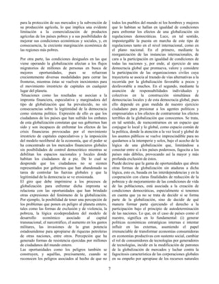 7
para la protección de sus mercados y la subvención de
su producción agrícola, lo que implica una evidente
limitación a la comercialización de productos
agrícolas de los países pobres y a sus posibilidades de
mejorar sus condiciones económicas y sociales, y, en
consecuencia, la creciente marginación económica de
las regiones más pobres.
Por otra parte, las condiciones desiguales en las que
viene operando la globalización afectan a los flujos
migratorios de millones de personas en busca de
mejores oportunidades, pues se refuerzan
crecientemente diversas modalidades para cerrar las
fronteras, mientras éstas se vuelven inexistentes para
el movimiento irrestricto de capitales en cualquier
lugar del planeta.
Situaciones como las reseñadas se asocian a la
impronta financiera, especulativa y marginadora del
tipo de globalización que ha prevalecido, no sin
consecuencias sobre la legitimidad de la democracia
como sistema político. Expresión de ello es que los
ciudadanos de los países que han sufrido los embates
de esta globalización constatan que sus gobiernos han
sido y son incapaces de enfrentar los efectos de las
crisis financieras provocadas por el movimiento
irrestricto de capitales especulativos y la imposición
del modelo neoliberal de la economía, que el poder se
ha concentrado en los mercados financieros globales
sin posibilidades de control democrático mientras se
debilitan los espacios nacionales y locales donde
habitan los ciudadanos de a pie. De lo cual se
desprende que los ciudadanos no se sienten
representados por gobiernos que han abandonado su
tarea de controlar las fuerzas globales y que la
legitimidad de la democracia se ve erosionada.
El giro que debe imprimirse a los procesos de
globalización para enfrentar dicha impronta se
relaciona con las oportunidades que han brindado
otras expresiones del fenómeno de la globalización.
Por ejemplo, la posibilidad de tener una percepción de
los problemas que ponen en peligro al planeta entero,
tales como las formas de exclusión y de violencia, la
pobreza, la lógica ecodepredadora del modelo de
desarrollo económico asociado al capital
transnacional, el narcotráfico, el aumento en los gastos
militares, las invasiones de la gran potencia
estadounidense para apropiarse de riquezas petroleras
de otras naciones, entre otros. Percepción que ha
generado formas de resistencia ejercidas por millones
de ciudadanos del mundo entero.
Las oportunidades como los peligros también se
construyen, y aquéllas, precisamente, cuando se
reconocen los peligros asociados al hecho de que no
todos los pueblos del mundo ni los hombres y mujeres
que lo habitan se hallan en igualdad de condiciones
para enfrentar los efectos de una globalización sin
regulaciones democráticas. Luce, en tal sentido,
impostergable la puesta en marcha de este tipo de
regulaciones tanto en el nivel internacional, como en
el plano nacional. En el primero, mediante la
reorganización de las instancias internacionales, de
cara a la participación en igualdad de condiciones de
todas las naciones y, por ende, al ejercicio de una
democracia global que promueva, valore y considere
la participación de las organizaciones civiles cuya
trayectoria se asocia al trazado de vías alternativas a la
recorrida por la globalización favorable a pocos y
desfavorable a muchos. En el segundo, mediante la
asunción de responsabilidades individuales y
colectivas en la construcción simultánea de
democracias locales y de esta democracia global, pues
ello depende en gran medida de nuestro ejercicio
ciudadano para presionar a los agentes políticos y
empresariales a los efectos de contrarrestar los efectos
terribles de la globalización que conocemos. Se trata,
en tal sentido, de reencontrarnos en un espacio que
conjugue lo local y lo global, como espacio común de
la política, donde la atención a la vez local y global de
los asuntos públicos se vuelve imprescindible para no
quedarnos a la intemperie y solos, bajo el acecho de la
lógica de una globalización que, limitándose a
conectar entre sí a los países poderosos, fagocita a los
países más débiles, provocando así la mayor y más
profunda exclusión de éstos.
Puede decirse que la gama de oportunidades que abren
otras formas de globalización sin ataduras a dicha
lógica, esto es, basada en las interdependencias y en la
cooperación con claras finalidades de reducción de la
pobreza y de mejoramiento de las condiciones de vida
de las poblaciones, está asociada a la creación de
condiciones democráticas, especialmente si tenemos
en cuenta que ya no se trata de decidir si se forma
parte de la globalización, sino de decidir de qué
manera formar parte ejerciendo el derecho a la
participación bajo el principio de autodeterminación
de las naciones. Lo que, en el caso de países como el
nuestro, significa en lo fundamental: (i) generar
políticas económicas estratégicas internas e intentar
influir en las externas, asumiendo el papel
irrenunciable de transformar economías consumidoras
en economías productivas con sustento social, cambiar
el rol de consumidores de tecnologías por generadores
de tecnologías, incidir en la modificación de patrones
de la globalización de mercados y luchar contra la
fagocitosis característica de las corporaciones globales
en su empeño por apropiase de los recursos naturales
 