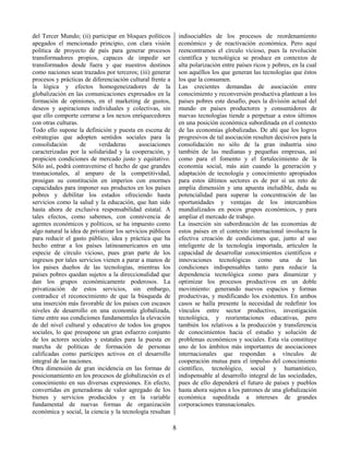 8
del Tercer Mundo; (ii) participar en bloques políticos
apegados el mencionado principio, con clara visión
política de proyecto de país para generar procesos
transformadores propios, capaces de impedir ser
transformados desde fuera y que nuestros destinos
como naciones sean trazados por terceros; (iii) generar
procesos y prácticas de diferenciación cultural frente a
la lógica y efectos homogeneizadores de la
globalización en las comunicaciones expresados en la
formación de opiniones, en el marketing de gustos,
deseos y aspiraciones individuales y colectivas, sin
que ello comporte cerrarse a los nexos enriquecedores
con otras culturas.
Todo ello supone la definición y puesta en escena de
estrategias que adopten sentidos sociales para la
consolidación de verdaderas asociaciones
caracterizadas por la solidaridad y la cooperación, y
propicien condiciones de mercado justo y equitativo.
Sólo así, podrá contravenirse el hecho de que grandes
trasnacionales, al amparo de la competitividad,
prosigan su constitución en imperios con enormes
capacidades para imponer sus productos en los países
pobres y debilitar los estados ofreciendo hasta
servicios como la salud y la educación, que han sido
hasta ahora de exclusiva responsabilidad estatal. A
tales efectos, como sabemos, con connivencia de
agentes económicos y políticos, se ha impuesto como
algo natural la idea de privatizar los servicios públicos
para reducir el gasto público, idea y práctica que ha
hecho entrar a los países latinoamericanos en una
especie de círculo vicioso, pues gran parte de los
ingresos por tales servicios vienen a parar a manos de
los países dueños de las tecnologías, mientras los
países pobres quedan sujetos a la direccionalidad que
dan los grupos económicamente poderosos. La
privatización de estos servicios, sin embargo,
contradice el reconocimiento de que la búsqueda de
una inserción más favorable de los países con escasos
niveles de desarrollo en una economía globalizada,
tiene entre sus condiciones fundamentales la elevación
de del nivel cultural y educativo de todos los grupos
sociales, lo que presupone un gran esfuerzo conjunto
de los actores sociales y estatales para la puesta en
marcha de políticas de formación de personas
calificadas como partícipes activos en el desarrollo
integral de las naciones.
Otra dimensión de gran incidencia en las formas de
posicionamiento en los procesos de globalización es el
conocimiento en sus diversas expresiones. En efecto,
convertidas en generadoras de valor agregado de los
bienes y servicios producidos y en la variable
fundamental de nuevas formas de organización
económica y social, la ciencia y la tecnología resultan
indisociables de los procesos de reordenamiento
económico y de reactivación económica. Pero aquí
reencontramos el círculo vicioso, pues la revolución
científica y tecnológica se produce en contextos de
alta polarización entre países ricos y pobres, en la cual
son aquéllos los que generan las tecnologías que éstos
los que la consumen.
Las crecientes demandas de asociación entre
conocimiento y reconversión productiva plantean a los
países pobres este desafío, pues la división actual del
mundo en países productores y consumidores de
nuevas tecnologías tiende a perpetuar a estos últimos
en una posición económica subordinada en el contexto
de las economías globalizadas. De ahí que los logros
progresivos de tal asociación resulten decisivos para la
consolidación no sólo de la gran industria sino
también de las medianas y pequeñas empresas, así
como para el fomento y el fortalecimiento de la
economía social, más aún cuando la generación y
adaptación de tecnología y conocimiento apropiados
para estos últimos sectores es de por sí un reto de
amplia dimensión y una apuesta ineludible, dada su
potencialidad para superar la concentración de las
oportunidades y ventajas de los intercambios
mundializados en pocos grupos económicos, y para
ampliar el mercado de trabajo.
La inserción sin subordinación de las economías de
estos países en el contexto internacional involucra la
efectiva creación de condiciones que, junto al uso
inteligente de la tecnología importada, articulen la
capacidad de desarrollar conocimientos científicos e
innovaciones tecnológicas como una de las
condiciones indispensables tanto para reducir la
dependencia tecnológica como para dinamizar y
optimizar los procesos productivos en un doble
movimiento: generando nuevos espacios y formas
productivas, y modificando los existentes. En ambos
casos se halla presente la necesidad de redefinir los
vínculos entre sector productivo, investigación
tecnológica, y reorientaciones educativas, pero
también los relativos a la producción y transferencia
de conocimientos hacia el estudio y solución de
problemas económicos y sociales. Esta vía constituye
uno de los ámbitos más importantes de asociaciones
internacionales que respondan a vínculos de
cooperación mutua para el impulso del conocimiento
científico, tecnológico, social y humanístico,
indispensable al desarrollo integral de las sociedades,
pues de ello dependerá el futuro de países y pueblos
hasta ahora sujetos a los patrones de una globalización
económica supeditada a intereses de grandes
corporaciones transnacionales.
 