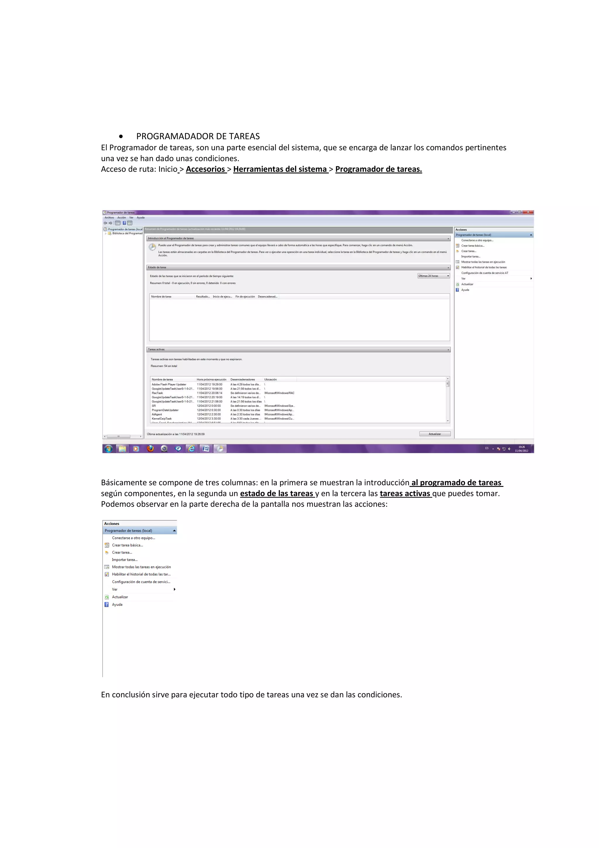 •    PROGRAMADADOR DE TAREAS
El Programador de tareas, son una parte esencial del sistema, que se encarga de lanzar los comandos pertinentes
una vez se han dado unas condiciones.
Acceso de ruta: Inicio > Accesorios > Herramientas del sistema > Programador de tareas.




Básicamente se compone de tres columnas: en la primera se muestran la introducción al programado de tareas
según componentes, en la segunda un estado de las tareas y en la tercera las tareas activas que puedes tomar.
Podemos observar en la parte derecha de la pantalla nos muestran las acciones:




En conclusión sirve para ejecutar todo tipo de tareas una vez se dan las condiciones.
 