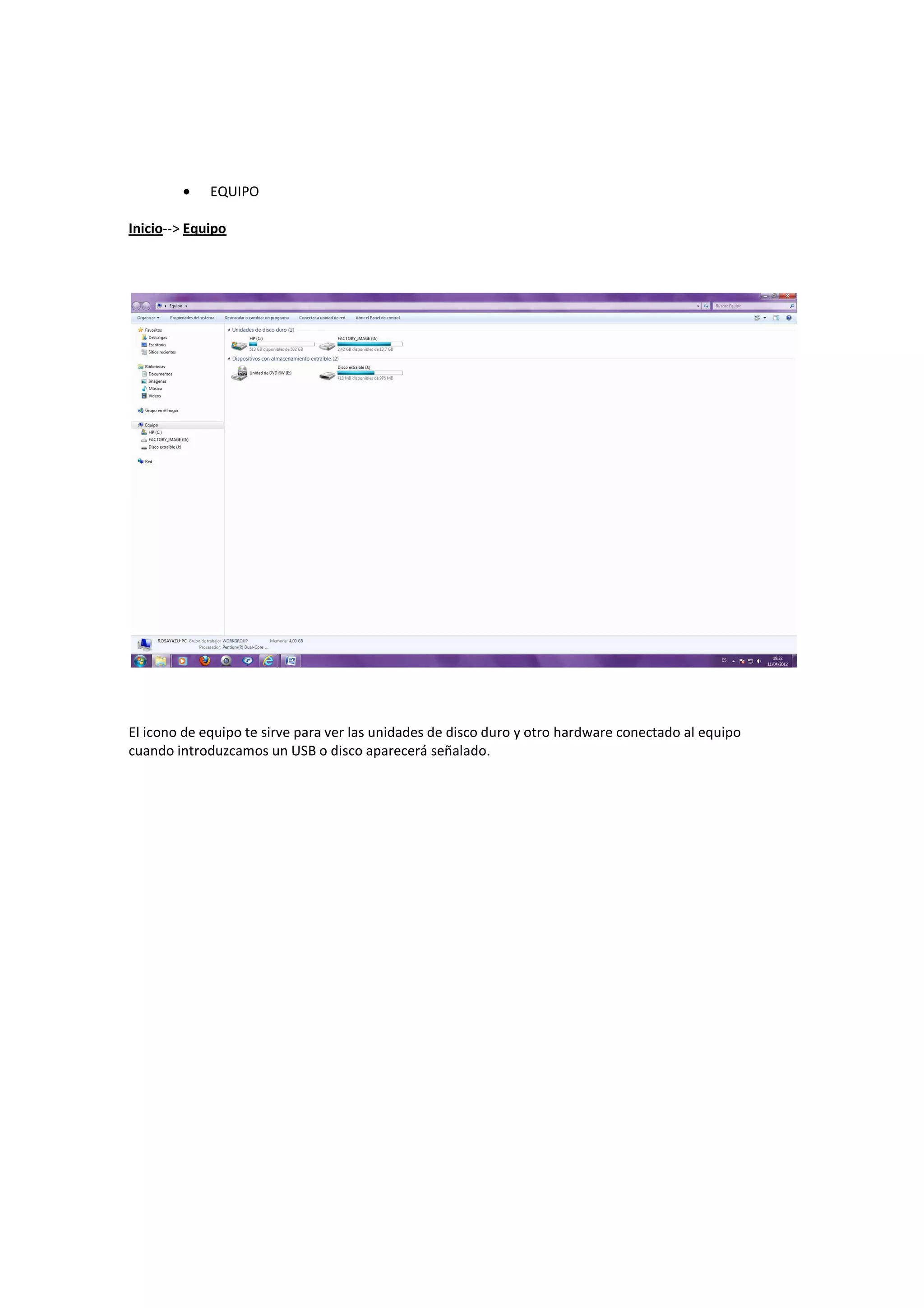 •    EQUIPO

Inicio--> Equipo




El icono de equipo te sirve para ver las unidades de disco duro y otro hardware conectado al equipo
cuando introduzcamos un USB o disco aparecerá señalado.
 