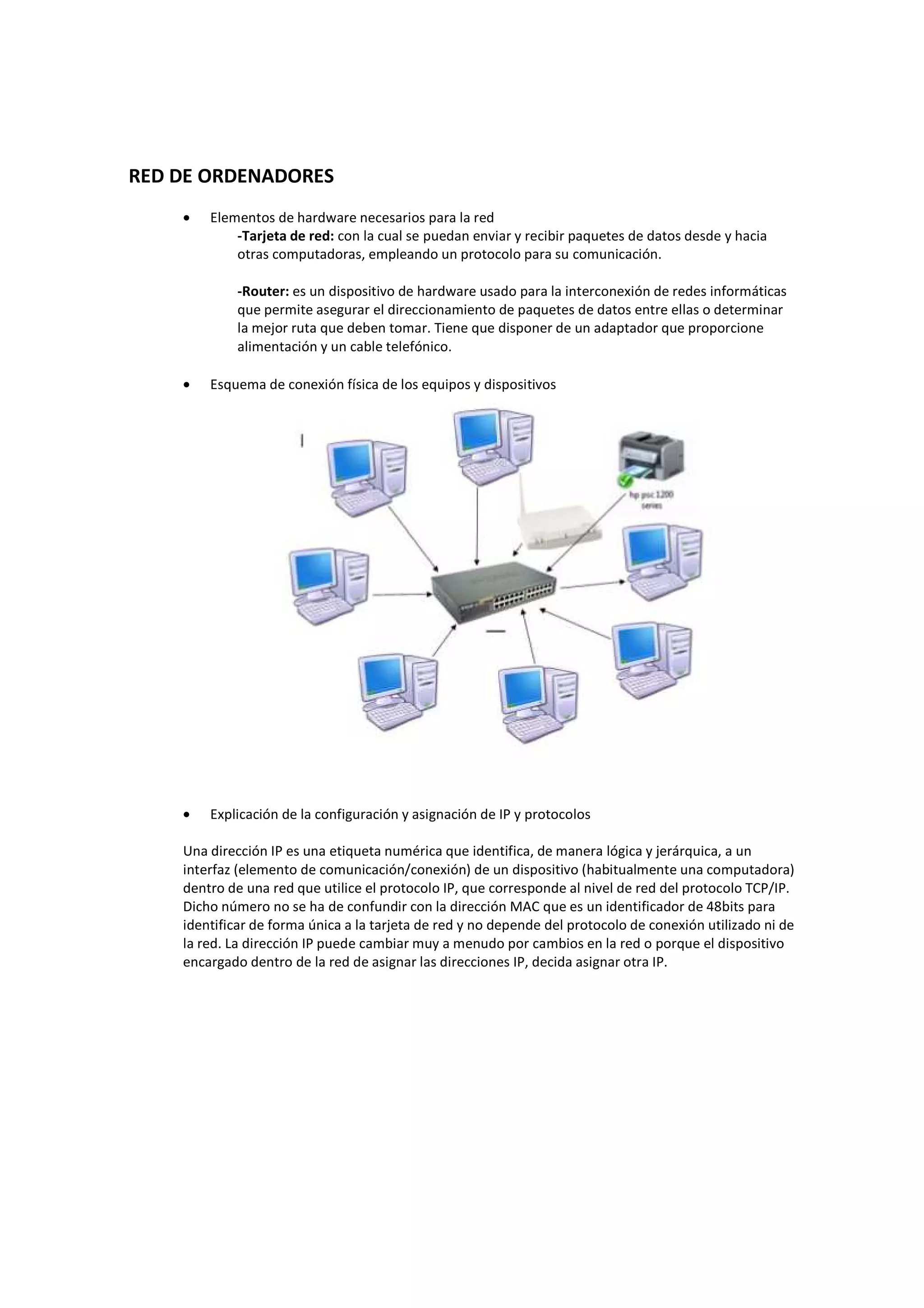 RED DE ORDENADORES
    •   Elementos de hardware necesarios para la red
            -Tarjeta de red: con la cual se puedan enviar y recibir paquetes de datos desde y hacia
            otras computadoras, empleando un protocolo para su comunicación.

            -Router: es un dispositivo de hardware usado para la interconexión de redes informáticas
            que permite asegurar el direccionamiento de paquetes de datos entre ellas o determinar
            la mejor ruta que deben tomar. Tiene que disponer de un adaptador que proporcione
            alimentación y un cable telefónico.

    •   Esquema de conexión física de los equipos y dispositivos




    •   Explicación de la configuración y asignación de IP y protocolos

    Una dirección IP es una etiqueta numérica que identifica, de manera lógica y jerárquica, a un
    interfaz (elemento de comunicación/conexión) de un dispositivo (habitualmente una computadora)
    dentro de una red que utilice el protocolo IP, que corresponde al nivel de red del protocolo TCP/IP.
    Dicho número no se ha de confundir con la dirección MAC que es un identificador de 48bits para
    identificar de forma única a la tarjeta de red y no depende del protocolo de conexión utilizado ni de
    la red. La dirección IP puede cambiar muy a menudo por cambios en la red o porque el dispositivo
    encargado dentro de la red de asignar las direcciones IP, decida asignar otra IP.
 