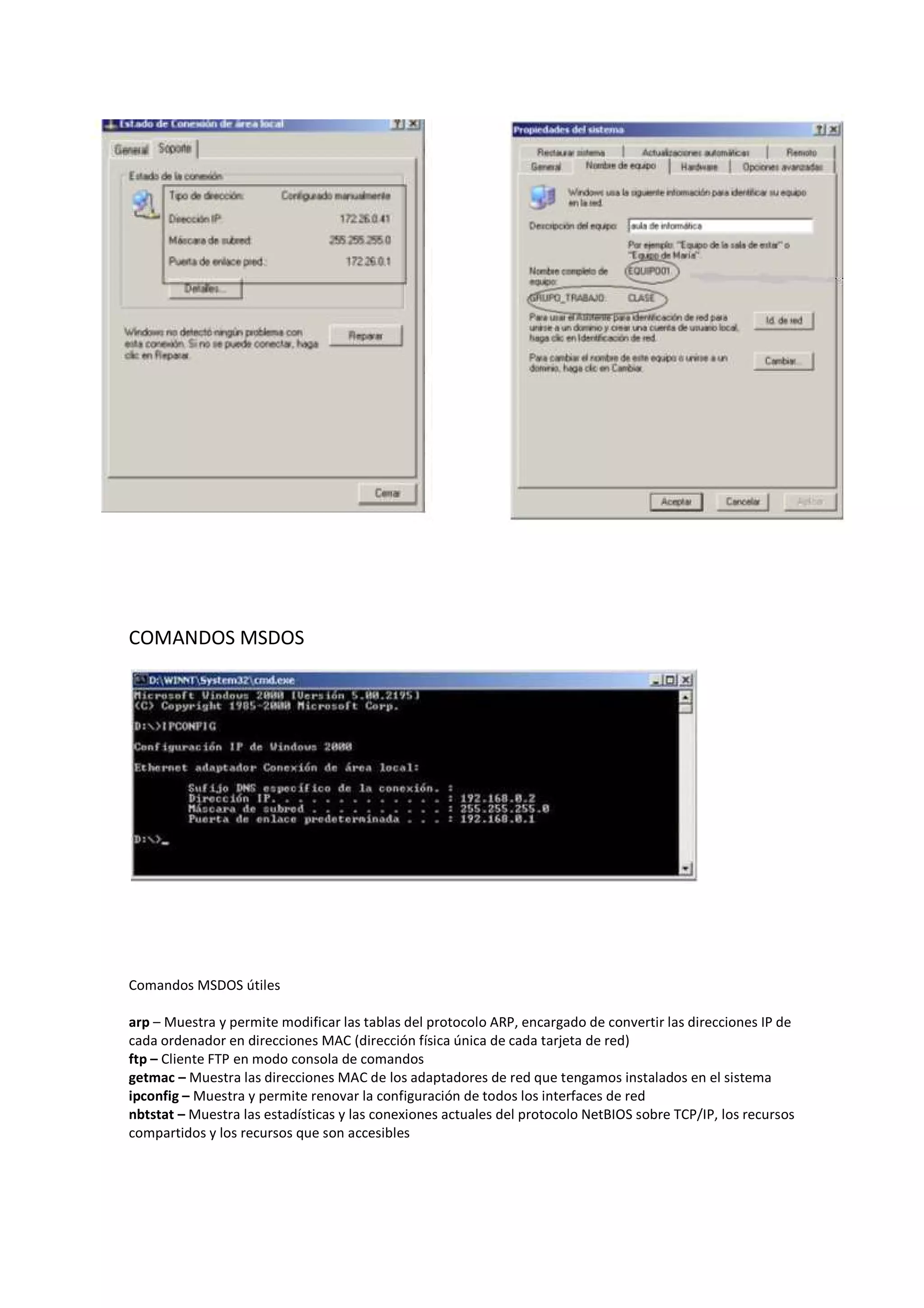 COMANDOS MSDOS




Comandos MSDOS útiles

arp – Muestra y permite modificar las tablas del protocolo ARP, encargado de convertir las direcciones IP de
cada ordenador en direcciones MAC (dirección física única de cada tarjeta de red)
ftp – Cliente FTP en modo consola de comandos
getmac – Muestra las direcciones MAC de los adaptadores de red que tengamos instalados en el sistema
ipconfig – Muestra y permite renovar la configuración de todos los interfaces de red
nbtstat – Muestra las estadísticas y las conexiones actuales del protocolo NetBIOS sobre TCP/IP, los recursos
compartidos y los recursos que son accesibles
 