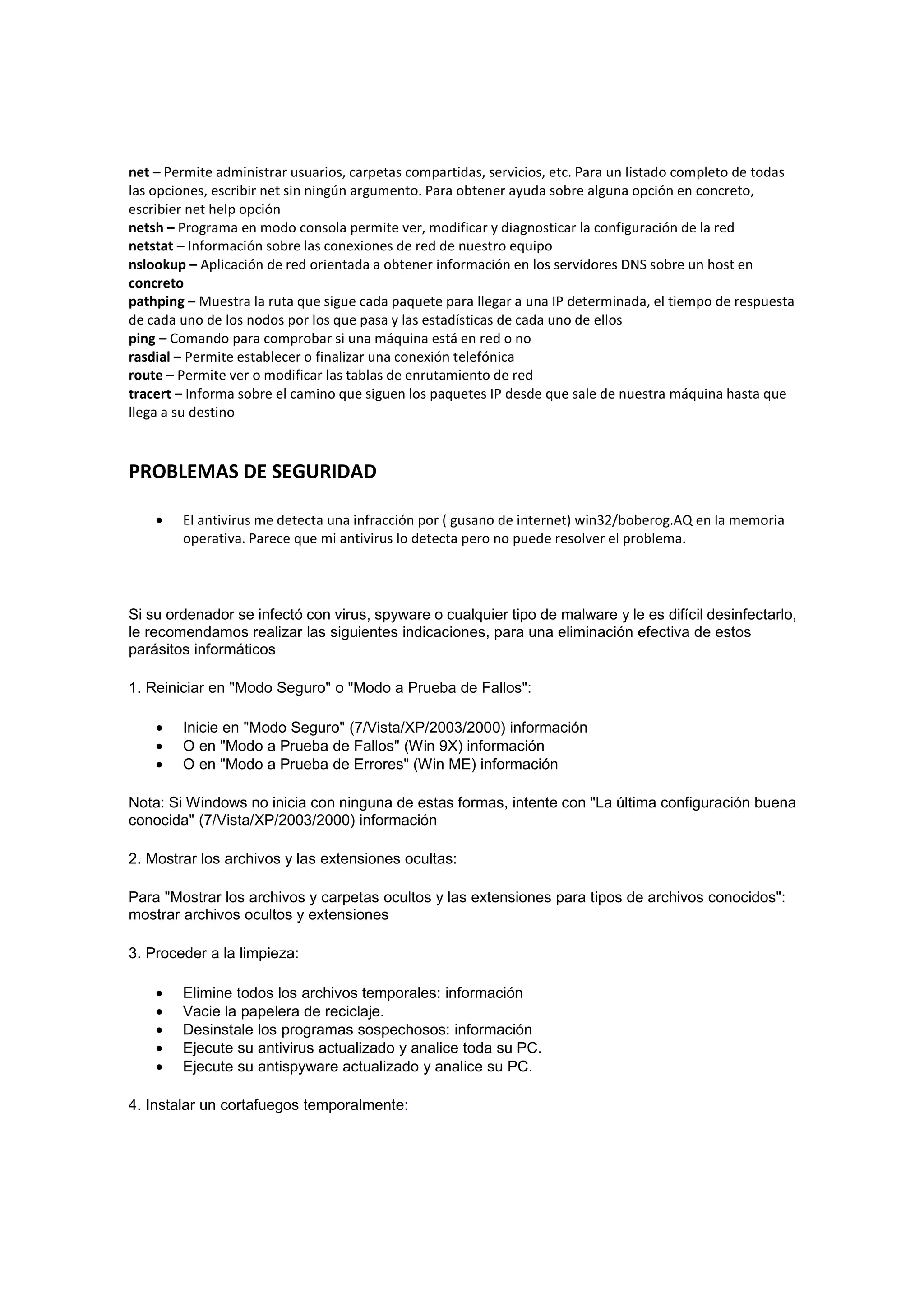 net – Permite administrar usuarios, carpetas compartidas, servicios, etc. Para un listado completo de todas
las opciones, escribir net sin ningún argumento. Para obtener ayuda sobre alguna opción en concreto,
escribier net help opción
netsh – Programa en modo consola permite ver, modificar y diagnosticar la configuración de la red
netstat – Información sobre las conexiones de red de nuestro equipo
nslookup – Aplicación de red orientada a obtener información en los servidores DNS sobre un host en
concreto
pathping – Muestra la ruta que sigue cada paquete para llegar a una IP determinada, el tiempo de respuesta
de cada uno de los nodos por los que pasa y las estadísticas de cada uno de ellos
ping – Comando para comprobar si una máquina está en red o no
rasdial – Permite establecer o finalizar una conexión telefónica
route – Permite ver o modificar las tablas de enrutamiento de red
tracert – Informa sobre el camino que siguen los paquetes IP desde que sale de nuestra máquina hasta que
llega a su destino



PROBLEMAS DE SEGURIDAD

    •   El antivirus me detecta una infracción por ( gusano de internet) win32/boberog.AQ en la memoria
        operativa. Parece que mi antivirus lo detecta pero no puede resolver el problema.




Si su ordenador se infectó con virus, spyware o cualquier tipo de malware y le es difícil desinfectarlo,
le recomendamos realizar las siguientes indicaciones, para una eliminación efectiva de estos
parásitos informáticos

1. Reiniciar en "Modo Seguro" o "Modo a Prueba de Fallos":

    •   Inicie en "Modo Seguro" (7/Vista/XP/2003/2000) información
    •   O en "Modo a Prueba de Fallos" (Win 9X) información
    •   O en "Modo a Prueba de Errores" (Win ME) información

Nota: Si Windows no inicia con ninguna de estas formas, intente con "La última configuración buena
conocida" (7/Vista/XP/2003/2000) información

2. Mostrar los archivos y las extensiones ocultas:

Para "Mostrar los archivos y carpetas ocultos y las extensiones para tipos de archivos conocidos":
mostrar archivos ocultos y extensiones

3. Proceder a la limpieza:

    •   Elimine todos los archivos temporales: información
    •   Vacie la papelera de reciclaje.
    •   Desinstale los programas sospechosos: información
    •   Ejecute su antivirus actualizado y analice toda su PC.
    •   Ejecute su antispyware actualizado y analice su PC.

4. Instalar un cortafuegos temporalmente:
 