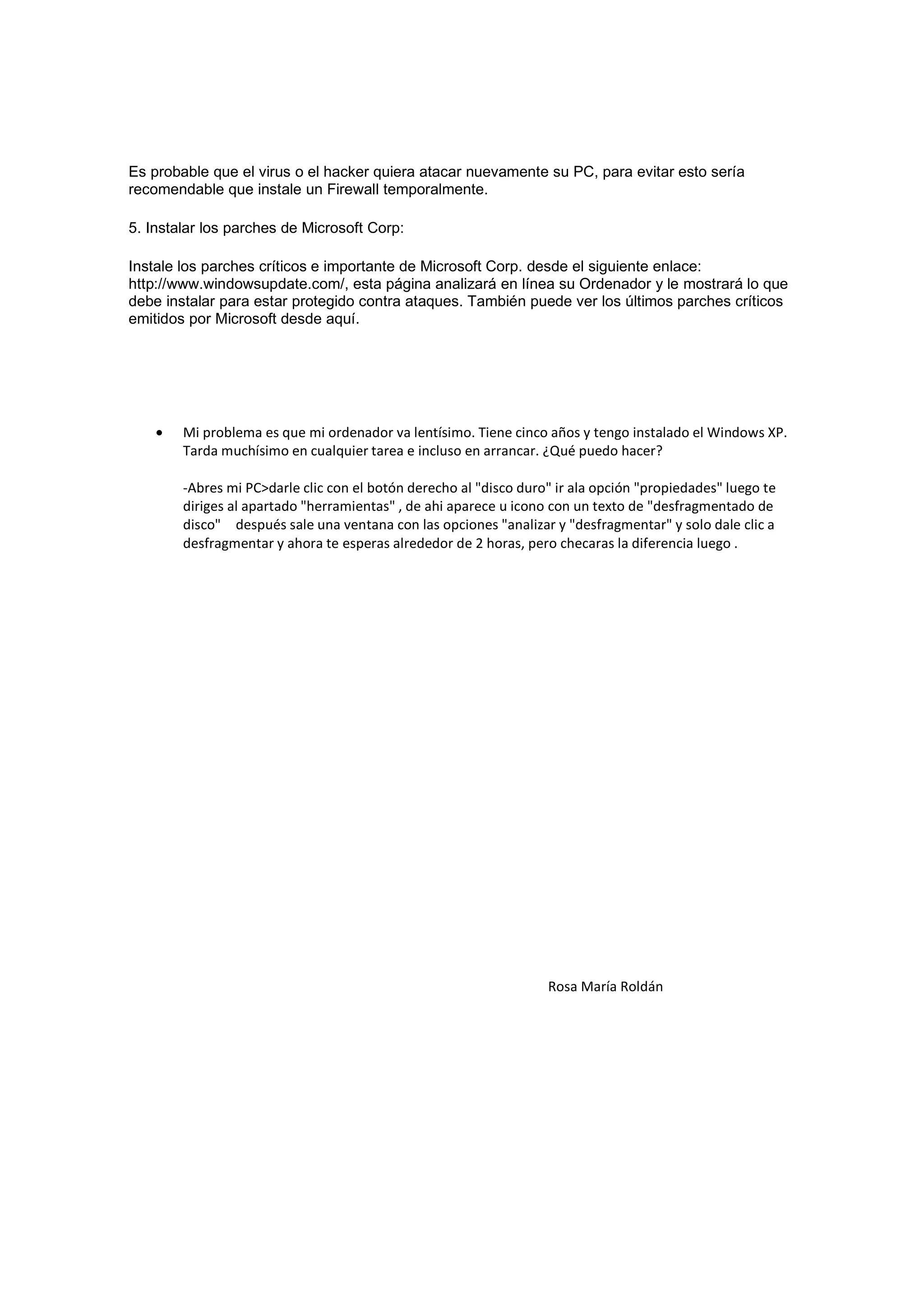 Es probable que el virus o el hacker quiera atacar nuevamente su PC, para evitar esto sería
recomendable que instale un Firewall temporalmente.

5. Instalar los parches de Microsoft Corp:

Instale los parches críticos e importante de Microsoft Corp. desde el siguiente enlace:
http://www.windowsupdate.com/, esta página analizará en línea su Ordenador y le mostrará lo que
debe instalar para estar protegido contra ataques. También puede ver los últimos parches críticos
emitidos por Microsoft desde aquí.




    •   Mi problema es que mi ordenador va lentísimo. Tiene cinco años y tengo instalado el Windows XP.
        Tarda muchísimo en cualquier tarea e incluso en arrancar. ¿Qué puedo hacer?

        -Abres mi PC>darle clic con el botón derecho al "disco duro" ir ala opción "propiedades" luego te
        diriges al apartado "herramientas" , de ahi aparece u icono con un texto de "desfragmentado de
        disco" después sale una ventana con las opciones "analizar y "desfragmentar" y solo dale clic a
        desfragmentar y ahora te esperas alrededor de 2 horas, pero checaras la diferencia luego .




                                                                   Rosa María Roldán
 