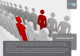 Formas de protección
Ante este escenario de amenazas, el uso de redes sociales puede parecer peligroso. No obstante, si se siguen los consejos
brindados a continuación, es posible utilizarlas y contar con niveles de protección adecuados para un uso correcto y seguro
de las redes sociales.
Se destacan como principales medidas: utilizar tecnologías de seguridad, configurar correctamente los usuarios en las redes
sociales y utilizar el protocolo HTTPS para la navegación. No obstante, la constante educación del usuario y el uso cuidadoso
al momento de la navegación, siempre permitirán minimizar de forma importante los riesgos a los que se ve expuesto.
 