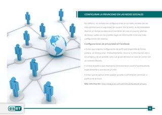 Configurar la privacidad en las redes sociales
Por defecto, no siempre las configuraciones en las redes sociales son las
más óptimas para la seguridad del usuario. Por lo tanto, es recomendable
dedicar un tiempo prudencial al momento de crear el usuario, además
de revisar cuáles son las posibles fugas de información ante una mala
configuración del sistema.
Configuraciones de privacidad en Facebook
• Evitar que ninguna configuración de perfil esté disponible de forma
pública, sin limitaciones. Preferentemente, mostrar la información sólo a
los amigos y, de ser posible, solo a un grupo de estos en caso de contar con
un número elevado.
• Limitar el público que observa las fotos donde el usuario fue etiquetado,
especialmente si se trata de un niño.
• Evitar que las aplicaciones puedan acceder a información personal, o
publicar en el muro.
Más información: http://blog.eset.com/2011/05/25/facebook-privacy
12
 