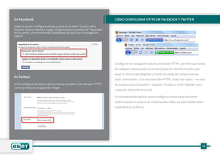 En Facebook
Elegir la opción “Configuración de cuenta” en el menú “Cuenta” de la
esquina superior derecha. Luego, dirigirse hacia la pestaña de “Seguridad
de la cuenta” y se encontrará la posibilidad de optar por la navegación
segura:
En Twitter
Ir a la configuración de la cuenta y marcar la casilla “usar siempre HTTPS”,
como se indica en la siguiente imagen:
Cómo configurar HTTPS en Facebook y Twitter
Configurar la navegación por el protocolo HTTPS, permite que todos
los ataques relacionados a la interceptación de información que
viaja en texto claro (legíble) a través de redes de computadoras,
sean controlados. Con el protocolo HTTPS, todos los datos – no solo
el usuario y la contraseña – viajarán cifrados y serán ilegibles para
cualquier atacante en la red.
Es recomendable aplicar estas configuraciones especialmente
útiles cuando el usuario se conecta a las redes sociales desde redes
inalámbricas públicas.
13
 