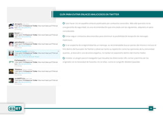 14
Guía para evitar enlaces maliciosos en Twitter
Solo hacer clic en aquellos enlaces publicados por contactos conocidos. Más allá que esto no es
una garantía de seguridad, es una recomendación que vinculada con las siguientes, adquiere un peso
considerable.
Evitar seguir contactos desconocidos para disminuir la posibilidad de recepción de mensajes
maliciosos.
Si se sospecha de la legitimidad de un mensaje, es recomendable buscar partes del mismo o incluso el
link dentro del buscador de Twitter y observar tanto su repetición como las opiniones de la comunidad
quienes, al descubrir uno de estos engaños, no tardan en exponerlo dentro del mismo medio.
Instalar un plugin para el navegador que resuelva las direcciones URL cortas y permita ver las
originales sin la necesidad de hacerles clic en ellas, como es LongURL Mobile Expander.
 