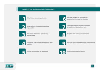 Evitar los enlaces sospechosos Evitar el ingreso de información
personal en formularios dudosos
No acceder a sitios web de dudosa
reputación
Tener precaución con los resultados
arrojados por buscadores web
Actualizar el sistema operativo y
aplicaciones
Aceptar sólo contactos conocidos
Descargar aplicaciones desde sitios web
oficiales
Evitar la ejecución de archivos sospechosos
Utilizar tecnologías de seguridad Utilizar contraseñas fuertes
Decálogo de seguridad en el ciber espacio
15
1 6
2 7
3 8
4 9
5 10
 