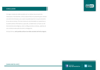 | www.eset-la.com |
Conclusión
Sin lugar a dudas las redes sociales son un valioso recurso para los
internautas. No obstante, como se desarrolló en la presente guía, existen
una serie de amenazas a las cuales se puede exponer el usuario durante
el uso de las mismas. Por este motivo es recomendable no subestimar a
los delincuentes informáticos y para ello, se debe hacer un buen uso de
herramientas tecnológicas, tener configuraciones correctas, además de
una conducta adecuada durante la navegación.
De esta forma, será posible utilizar las redes sociales de forma segura.
Hazte Fan
http://fb.me/ESETLA
Sigue a
@esetla
 