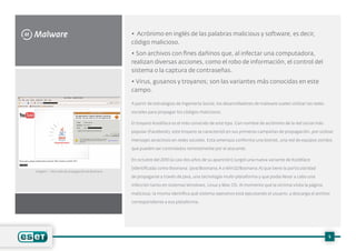 Malware
M • Acrónimo en inglés de las palabras malicious y software, es decir,
código malicioso.
• Son archivos con fines dañinos que, al infectar una computadora,
realizan diversas acciones, como el robo de información, el control del
sistema o la captura de contraseñas.
• Virus, gusanos y troyanos; son las variantes más conocidas en este
campo.
A partir de estrategias de Ingeniería Social, los desarrolladores de malware suelen utilizar las redes
sociales para propagar los códigos maliciosos.
El troyano Koobface es el más conocido de este tipo. Con nombre de acrónimo de la red social más
popular (Facebook), este troyano se caracterizó en sus primeras campañas de propagación, por utilizar
mensajes atractivos en redes sociales. Esta amenaza conforma una botnet, una red de equipos zombis
que pueden ser controlados remotamente por el atacante.
En octubre del 2010 (a casi dos años de su aparición) surgió una nueva variante de Koobface
(identificada como Boonana: Java/Boonana.A o Win32/Boonana.A) que tiene la particularidad
de propagarse a través de Java, una tecnología multi-plataforma y que podía llevar a cabo una
infección tanto en sistemas Windows, Linux y Mac OS. Al momento que la víctima visita la página
maliciosa, la misma identifica qué sistema operativo está ejecutando el usuario, y descarga el archivo
correspondiente a esa plataforma.
5
Imagen 1 – Sitio web de propagación de Boonana
 
