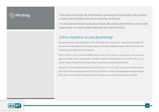 Phishing
P • Consiste en el robo de información personal y/o financiera del usuario,
a través de la falsificación de un ente de confianza.
• Es frecuentemente realizado a través del correo electrónico y sitios web
duplicados, aunque puede realizarse por otros medios.
¿Cómo identificar un sitio de phishing?
No siempre es sencillo identificar un sitio web duplicado, aunque por lo general para llegar allí,
el usuario ya debe haber sido víctima de alguna técnica de Ingeniería Social o de una infección de
malware que lo enlazó al sitio malicioso.
Para el primer caso, es recomendable evitar hacer clic en enlaces sospechosos y en caso que
alguna entidad solicite información sensible, acceder manualmente al sitio web esto es, sin
utilizar ningún tipo de enlace, para verificar si en el mismo existe dicha solicitud.
Además, es recomendable verificar tanto el dominio en el sitio web, como que se utilice cifrado
para transmitir los datos (protocolo HTTPS). Esto último, aunque no es garantía de la legitimidad
de un sitio, sí es requisito indispensable y por lo general, los sitios de phishing no lo poseen.
6
 
