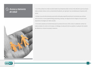 Acoso y menores
de edad
A • Los niños utilizan las redes sociales desde muy temprana edad, incluso más allá de lo que las propias
redes sociales indican como conveniente (Facebook, por ejemplo, fue concebida para mayores de 18
años).
• Existen una serie de amenazas que están enfocadas específicamente en los jóvenes que utilizan
estos servicios: acoso (cyberbulling), grooming, sexting; son algunos de los riesgos a los que se ven
expuestos al navegar por redes sociales.
• El rol de los adultos es fundamental para la protección de los niños: éstos no deberían utilizar las
redes sociales sin contar con el apoyo, el diálogo y la educación de sus padres o cualquier otro adulto
de referencia, incluso los propios maestros.
9
 