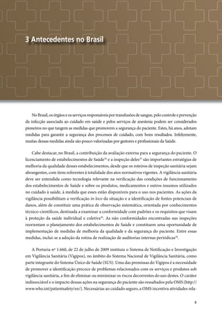 9
3 Antecedentes no Brasil
NoBrasil,osórgãoseosserviçosresponsáveisportransfusõesdesangue,pelocontroleeprevenção
da infecção associada ao cuidado em saúde e pelos serviços de anestesia podem ser considerados
pioneiros no que tangem as medidas que promovem a segurança do paciente. Estes, há anos, adotam
medidas para garantir a segurança dos processos de cuidado, com bons resultados. Infelizmente,
muitas dessas medidas ainda são pouco valorizadas por gestores e profissionais da Saúde.
Cabe destacar, no Brasil, a contribuição da avaliação externa para a segurança do paciente. O
licenciamento de estabelecimentos de Saúde34
e a inspeção deles35
são importantes estratégias de
melhoria da qualidade desses estabelecimentos, desde que os roteiros de inspeção sanitária sejam
abrangentes, com itens referentes à totalidade dos atos normativos vigentes. A vigilância sanitária
deve ser entendida como tecnologia relevante na verificação das condições de funcionamento
dos estabelecimentos de Saúde e sobre os produtos, medicamentos e outros insumos utilizados
no cuidado à saúde, à medida que esses estão disponíveis para o uso nos pacientes. As ações da
vigilância possibilitam a verificação in loco da situação e a identificação de fontes potenciais de
danos, além de constituir uma prática de observação sistemática, orientada por conhecimentos
técnico-científicos, destinada a examinar a conformidade com padrões e os requisitos que visam
à proteção da saúde individual e coletiva36
. As não conformidades encontradas nas inspeções
reorientam o planejamento dos estabelecimentos de Saúde e constituem uma oportunidade de
implementação de medidas de melhoria da qualidade e da segurança do paciente. Entre essas
medidas, inclui-se a adoção da rotina de realização de auditorias internas periódicas28
.
A Portaria nº 1.660, de 22 de julho de 2009 instituiu o Sistema de Notificação e Investigação
em Vigilância Sanitária (Vigipos), no âmbito do Sistema Nacional de Vigilância Sanitária, como
parte integrante do Sistema Único de Saúde (SUS). Uma das premissas do Vigipos é a necessidade
de promover a identificação precoce de problemas relacionados com os serviços e produtos sob
vigilância sanitária, a fim de eliminar ou minimizar os riscos decorrentes do uso destes. O caráter
indissociável e o impacto dessas ações na segurança do paciente são ressaltados pela OMS (http://
www.who.int/patientsafety/en/). Necessárias ao cuidado seguro, a OMS incentiva atividades rela-
 