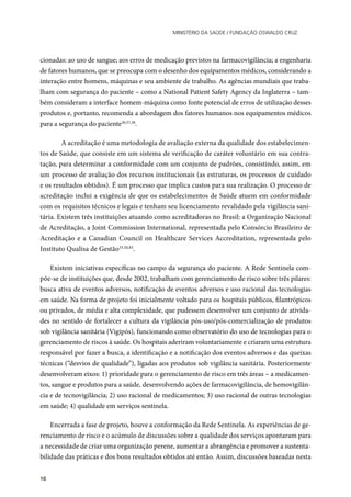 Ministério da Saúde / FUNDAÇÃO OSWALDO CRUZ
10
cionadas: ao uso de sangue; aos erros de medicação previstos na farmacovigilância; a engenharia
de fatores humanos, que se preocupa com o desenho dos equipamentos médicos, considerando a
interação entre homens, máquinas e seu ambiente de trabalho. As agências mundiais que traba-
lham com segurança do paciente – como a National Patient Safety Agency da Inglaterra – tam-
bém consideram a interface homem-máquina como fonte potencial de erros de utilização desses
produtos e, portanto, recomenda a abordagem dos fatores humanos nos equipamentos médicos
para a segurança do paciente30,37,38
.
	 A acreditação é uma metodologia de avaliação externa da qualidade dos estabelecimen-
tos de Saúde, que consiste em um sistema de verificação de caráter voluntário em sua contra-
tação, para determinar a conformidade com um conjunto de padrões, consistindo, assim, em
um processo de avaliação dos recursos institucionais (as estruturas, os processos de cuidado
e os resultados obtidos). É um processo que implica custos para sua realização. O processo de
acreditação inclui a exigência de que os estabelecimentos de Saúde atuem em conformidade
com os requisitos técnicos e legais e tenham seu licenciamento revalidado pela vigilância sani-
tária. Existem três instituições atuando como acreditadoras no Brasil: a Organização Nacional
de Acreditação, a Joint Commission International, representada pelo Consórcio Brasileiro de
Acreditação e a Canadian Council on Healthcare Services Accreditation, representada pelo
Instituto Qualisa de Gestão33,50,83
.
Existem iniciativas específicas no campo da segurança do paciente. A Rede Sentinela com-
põe-se de instituições que, desde 2002, trabalham com gerenciamento de risco sobre três pilares:
busca ativa de eventos adversos, notificação de eventos adversos e uso racional das tecnologias
em saúde. Na forma de projeto foi inicialmente voltado para os hospitais públicos, filantrópicos
ou privados, de média e alta complexidade, que pudessem desenvolver um conjunto de ativida-
des no sentido de fortalecer a cultura da vigilância pós-uso/pós-comercialização de produtos
sob vigilância sanitária (Vigipós), funcionando como observatório do uso de tecnologias para o
gerenciamento de riscos à saúde. Os hospitais aderiram voluntariamente e criaram uma estrutura
responsável por fazer a busca, a identificação e a notificação dos eventos adversos e das queixas
técnicas (“desvios de qualidade”), ligadas aos produtos sob vigilância sanitária. Posteriormente
desenvolveram eixos: 1) prioridade para o gerenciamento de risco em três áreas – a medicamen-
tos, sangue e produtos para a saúde, desenvolvendo ações de farmacovigilância, de hemovigilân-
cia e de tecnovigilância; 2) uso racional de medicamentos; 3) uso racional de outras tecnologias
em saúde; 4) qualidade em serviços sentinela.
Encerrada a fase de projeto, houve a conformação da Rede Sentinela. As experiências de ge-
renciamento de risco e o acúmulo de discussões sobre a qualidade dos serviços apontaram para
a necessidade de criar uma organização perene, aumentar a abrangência e promover a sustenta-
bilidade das práticas e dos bons resultados obtidos até então. Assim, discussões baseadas nesta
 