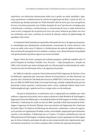Documento de referência para o Programa Nacional de Segurança do Paciente
11
experiência, nos referenciais internacionais sobre risco e gestão em saúde, qualidade e segu-
rança, permitiram o estabelecimento de critérios de organização da Rede. A partir de 2011, as
instituições que desejam participar da “Rede Sentinela”, além de terem que criar uma gerência
de risco, necessitam apresentar uma “política de gestão de risco” que descreva estratégias para
a identificação, a avaliação, o monitoramento e a comunicação de riscos e, ainda, demonstrem
como ocorre a integração da sua gerência de risco com outras instâncias que lidam com risco
nas instituições, tais como, comissões de controle de infecção, núcleos de epidemiologia, de
qualidade, entre outras.
As instituições Rede Sentinela são capacitadas sobre gestão de risco e de segurança do pacien-
te, metodologias para planejamento, monitoramento, comunicação de eventos adversos e dos
riscos em saúde, entre outras. O objetivo é o fortalecimento das ações de vigilância sanitária e a
busca contínua de uma gestão do risco sanitário a contento, com o desenvolvimento da qualidade
e do aprimoramento de práticas seguras nos serviços de Saúde.
Alguns centros de ensino e pesquisa têm realizado pesquisas e publicado trabalhos afins. O
portal Proqualis da Fundação Oswaldo Cruz (Fiocruz) – <http://proqualis.net>, lançado em
2009, é uma iniciativa que merece destaque pelo seu relevante papel na disseminação de conhe-
cimento nas áreas de informação clínica e de segurança do paciente.
Em 2006, foi realizado o primeiro Fórum Internacional Sobre Segurança do Paciente e Erro
de Medicação, organizado pela Associação Mineira de Farmacêuticos, em Belo Horizonte, em
parceria com o Institute for Safe Medication Practices (ISMP)/EUA. Este foi decisivo para a cria-
ção, em 2009, do ISMP Brasil (http://www.ismp-brasil.org), entidade multiprofissional que tem
promovido eventos nacionais e internacionais sobre o tema e publicado boletins (http://www.
boletimismpbrasil.org/), capítulos em livros e artigos sobre erro de medicação.
	 Tal qual os farmacêuticos, os enfermeiros vêm se organizando em entidades que visam
melhorar a segurança do paciente, entre as quais se destacam a Rede Brasileira de Enfermagem e
Segurança do Paciente (Rebraensp) e a Sociedade Brasileira de Enfermagem em Feridas e Estética
(Sobenfee). A Rebraensp foi criada em maio de 2008, vinculada à Rede Internacional de Enfer-
magem e Segurança do Paciente (Riensp) como uma iniciativa da Organização Pan-Americana
da Saúde (Opas). Os objetivos da Rebraensp são disseminar e sedimentar a cultura de seguran-
ça do paciente nas organizações de Saúde, escolas, universidades, organizações governamentais,
usuários e seus familiares. A Rebraensp tem os 17 polos e 13 núcleos constituídos por mais de
500 profissionais de Enfermagem e estudantes da graduação e da pós-graduação em Enfermagem
que, de forma voluntária, participam de todas as ações propostas pela rede, impulsionando apri-
moramentos nas práticas e no ensino e pesquisa sobre a temática da segurança do paciente.
 
