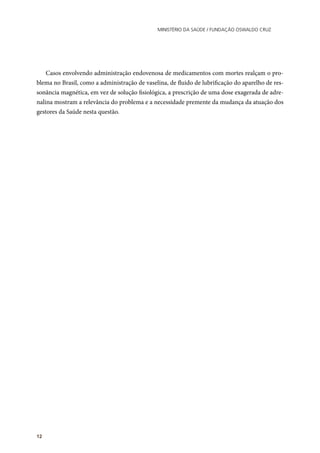 Ministério da Saúde / FUNDAÇÃO OSWALDO CRUZ
12
Casos envolvendo administração endovenosa de medicamentos com mortes realçam o pro-
blema no Brasil, como a administração de vaselina, de fluido de lubrificação do aparelho de res-
sonância magnética, em vez de solução fisiológica, a prescrição de uma dose exagerada de adre-
nalina mostram a relevância do problema e a necessidade premente da mudança da atuação dos
gestores da Saúde nesta questão.
	
 