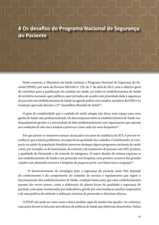 13
4 Os desafios do Programa Nacional de Segurança
do Paciente
Nesse contexto, o Ministério da Saúde instituiu o Programa Nacional de Segurança do Pa-
ciente (PNSP), por meio da Portaria MS/GM nº 529, de 1° de abril de 2013, com o objetivo geral
de contribuir para a qualificação do cuidado em saúde, em todos os estabelecimentos de Saúde
do território nacional, quer públicos, quer privados, de acordo com prioridade dada à segurança
do paciente em estabelecimentos de Saúde na agenda política dos estados-membros da OMS e na
resolução aprovada durante a 57a
Assembleia Mundial da Saúde39
.
O grau de complexidade que o cuidado de saúde atingiu não deixa mais espaço para uma
gestão de Saúde não profissionalizada. Os descompassos entre os estabelecimentos de Saúde ina-
dequadamente geridos e a necessidade de lidar profissionalmente com organizações que operam
em condições de alto risco tendem a provocar crises cada vez mais frequentes28
.
Em que pesem os inúmeros avanços alcançados nos anos de existência do SUS, é preciso re-
conhecer que existem problemas, em especial na qualidade dos cuidados. Considerando-se o im-
pacto na saúde da população brasileira merecem destaque alguns programas nacionais de saúde
como, por exemplo, os de imunização, de controle e de tratamento de pessoas com HIV positivo,
a qualidade da Hemorede e do controle do tabagismo. O maior desafio do sistema expressa-se
nos estabelecimentos de Saúde e em particular nos hospitais, com prontos-socorros das grandes
cidades com demanda excessiva e hospitais de pequeno porte com baixa taxa e ocupação28
.
	 O desenvolvimento de estratégias para a segurança do paciente neste País depende
do conhecimento e do cumprimento do conjunto de normas e regulamentos que regem o
funcionamento dos estabelecimentos de Saúde, condição básica para que estes estabelecimentos
possam dar novos passos, como a elaboração de planos locais de qualidade e segurança do
paciente, com ações monitoradas por indicadores, gerido por uma instância (núcleo) responsável
e de uma política de estímulo à utilização rotineira de protocolos e diretrizes clínicas.
O PNSP não pode ser visto como a única medida capaz de mudar esse quadro. Ao contrário,
suas ações devem se articular aos esforços de políticas de Saúde que objetivam desenvolver: linhas
 