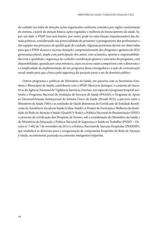 Ministério da Saúde / FUNDAÇÃO OSWALDO CRUZ
14
de cuidado em redes de atenção; ações organizadas conforme contratos por região; reorientação
do sistema, a partir da atenção básica; ações reguladas e melhoria do financiamento da saúde. Se,
por um lado, o PNSP tem seus limites, por outro, pode ter uma função impulsionadora das de-
mais políticas, considerando sua potencialidade de promover o protagonismo dos profissionais e
das equipes nos processos de qualificação do cuidado. Algumas premissas devem ser observadas
para que o PNSP alcance o sucesso desejado: comprometimento dos dirigentes e gestores do SUS;
governança plural, ampla com participação dos atores com acúmulos, aportes e responsabilida-
des com a qualidade e segurança do cuidado; coordenação gestora e executiva do programa, com
disponibilidade, apoiada por uma estrutura, cujos recursos sejam compatíveis com a dimensão e
a complexidade da implementação de um programa dessa envergadura e a ação de comunicação
social ampla para que a busca pela segurança do paciente passe a ser de domínio público.
Outros programas e políticas do Ministério da Saúde, em parceria com as Secretarias Esta-
duais e Municipais de Saúde, contribuem com o PNSP. Merecem destaque: o conjunto de inicia-
tivas da Agência Nacional de Vigilância Sanitária (Anvisa), em especial o programa hospital sen-
tinela; o Programa Nacional de Avaliação de Serviços de Saúde (PNASS); o Programa de Apoio
ao Desenvolvimento Institucional do Sistema Único de Saúde (Proadi-SUS); a parceria entre o
Ministério da Saúde (MS) e as entidades de Saúde detentoras do Certificado de Entidade Benefi-
cente de Assistência Social em Saúde (Cebas-Saúde); o Projeto de Formação e Melhoria da Quali-
dade da Rede de Atenção à Saúde (QualiSUS-Rede); a Política Nacional de Humanização (PNH);
o processo de certificação dos Hospitais de Ensino, sob a coordenação do Ministério da Saúde e
do Ministério da Educação, a Política Nacional de Segurança e Saúde no Trabalho (PNSST – De-
creto nº 7.602 de 7 de novembro de 2011) e a Política Nacional de Atenção Hospitalar (PNHOSP),
que estabelece as diretrizes para a reorganização do componente hospitalar da Rede de Atenção
à Saúde, recentemente pactuada na comissão intergestora tripartite.
 