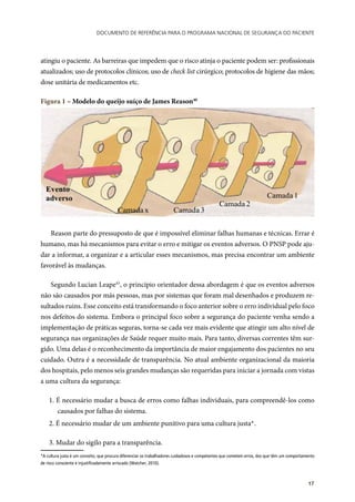Documento de referência para o Programa Nacional de Segurança do Paciente
17
atingiu o paciente. As barreiras que impedem que o risco atinja o paciente podem ser: profissionais
atualizados; uso de protocolos clínicos; uso de check list cirúrgico; protocolos de higiene das mãos;
dose unitária de medicamentos etc.
Figura 1 – Modelo do queijo suíço de James Reason40
Camada 1
Camada 2
Camada 3Camada x
Evento
adverso
Reason parte do pressuposto de que é impossível eliminar falhas humanas e técnicas. Errar é
humano, mas há mecanismos para evitar o erro e mitigar os eventos adversos. O PNSP pode aju-
dar a informar, a organizar e a articular esses mecanismos, mas precisa encontrar um ambiente
favorável às mudanças.
Segundo Lucian Leape45
, o princípio orientador dessa abordagem é que os eventos adversos
não são causados por más pessoas, mas por sistemas que foram mal desenhados e produzem re-
sultados ruins. Esse conceito está transformando o foco anterior sobre o erro individual pelo foco
nos defeitos do sistema. Embora o principal foco sobre a segurança do paciente venha sendo a
implementação de práticas seguras, torna-se cada vez mais evidente que atingir um alto nível de
segurança nas organizações de Saúde requer muito mais. Para tanto, diversas correntes têm sur-
gido. Uma delas é o reconhecimento da importância de maior engajamento dos pacientes no seu
cuidado. Outra é a necessidade de transparência. No atual ambiente organizacional da maioria
dos hospitais, pelo menos seis grandes mudanças são requeridas para iniciar a jornada com vistas
a uma cultura da segurança:
1. É necessário mudar a busca de erros como falhas individuais, para compreendê-los como
causados por falhas do sistema.
2. É necessário mudar de um ambiente punitivo para uma cultura justa*1
.
3. Mudar do sigilo para a transparência.
*A cultura justa é um conceito, que procura diferenciar os trabalhadores cuidadosos e competentes que cometem erros, dos que têm um comportamento
de risco consciente e injustificadamente arriscado (Watcher, 2010).
 