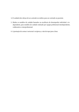 4. O cuidado deve deixar de ser centrado no médico para ser centrado no paciente.
5. Mudar os modelos de cuidado baseados na excelência do desempenho individual e in-
dependente, para modelos de cuidado realizado por equipe profissional interdependente,
colaborativo e interprofissional.
6. A prestação de contas é universal e recíproca, e não do topo para a base.
 