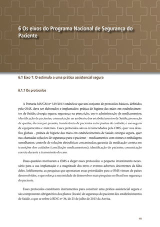 19
6 Os eixos do Programa Nacional de Segurança do
Paciente
6.1 Eixo 1: O estímulo a uma prática assistencial segura
6.1.1 Os protocolos
A Portaria MS/GM nº 529/2013 estabelece que um conjunto de protocolos básicos, definidos
pela OMS, deva ser elaborados e implantados: prática de higiene das mãos em estabelecimen-
tos de Saúde; cirurgia segura; segurança na prescrição, uso e administração de medicamentos;
identificação de pacientes; comunicação no ambiente dos estabelecimentos de Saúde; prevenção
de quedas; úlceras por pressão; transferência de pacientes entre pontos de cuidado; e uso seguro
de equipamentos e materiais. Esses protocolos são os recomendados pela OMS, quer nos desa-
fios globais – prática de higiene das mãos em estabelecimentos de Saúde; cirurgia segura, quer
nas chamadas soluções de segurança para o paciente – medicamentos com nomes e embalagens
semelhantes; controle de soluções eletrolíticas concentradas; garantia da medicação correta em
transições dos cuidados (conciliação medicamentosa); identificação do paciente; comunicação
correta durante a transmissão do caso.
Duas questões motivaram a OMS a eleger esses protocolos: o pequeno investimento neces-
sário para a sua implantação e a magnitude dos erros e eventos adversos decorrentes da falta
deles. Infelizmente, as pesquisas que apontaram essas prioridades para a OMS vieram de países
desenvolvidos, o que reforça a necessidade de desenvolver mais pesquisas no Brasil em segurança
do paciente.
Esses protocolos constituem instrumentos para construir uma prática assistencial segura e
são componentes obrigatórios dos planos (locais) de segurança do paciente dos estabelecimentos
de Saúde, a que se refere à RDC nº 36, de 25 de julho de 2013 da Anvisa.
 