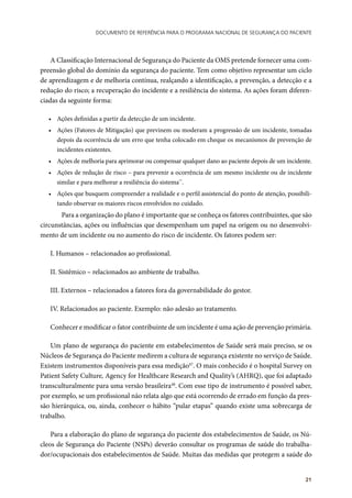 Documento de referência para o Programa Nacional de Segurança do Paciente
21
A Classificação Internacional de Segurança do Paciente da OMS pretende fornecer uma com-
preensão global do domínio da segurança do paciente. Tem como objetivo representar um ciclo
de aprendizagem e de melhoria contínua, realçando a identificação, a prevenção, a detecção e a
redução do risco; a recuperação do incidente e a resiliência do sistema. As ações foram diferen-
ciadas da seguinte forma:
•	 Ações definidas a partir da detecção de um incidente.
•	 Ações (Fatores de Mitigação) que previnem ou moderam a progressão de um incidente, tomadas
depois da ocorrência de um erro que tenha colocado em cheque os mecanismos de prevenção de
incidentes existentes.
•	 Ações de melhoria para aprimorar ou compensar qualquer dano ao paciente depois de um incidente.
•	 Ações de redução de risco – para prevenir a ocorrência de um mesmo incidente ou de incidente
similar e para melhorar a resiliência do sistema**
.
•	 Ações que busquem compreender a realidade e o perfil assistencial do ponto de atenção, possibili-
tando observar os maiores riscos envolvidos no cuidado.
	 Para a organização do plano é importante que se conheça os fatores contribuintes, que são
circunstâncias, ações ou influências que desempenham um papel na origem ou no desenvolvi-
mento de um incidente ou no aumento do risco de incidente. Os fatores podem ser:
I. Humanos – relacionados ao profissional.
II. Sistêmico – relacionados ao ambiente de trabalho.
III. Externos – relacionados a fatores fora da governabilidade do gestor.
IV. Relacionados ao paciente. Exemplo: não adesão ao tratamento.
Conhecer e modificar o fator contribuinte de um incidente é uma ação de prevenção primária.
Um plano de segurança do paciente em estabelecimentos de Saúde será mais preciso, se os
Núcleos de Segurança do Paciente medirem a cultura de segurança existente no serviço de Saúde.
Existem instrumentos disponíveis para essa medição47
. O mais conhecido é o hospital Survey on
Patient Safety Culture, Agency for Healthcare Research and Quality’s (AHRQ), que foi adaptado
transculturalmente para uma versão brasileira48
. Com esse tipo de instrumento é possível saber,
por exemplo, se um profissional não relata algo que está ocorrendo de errado em função da pres-
são hierárquica, ou, ainda, conhecer o hábito “pular etapas” quando existe uma sobrecarga de
trabalho.
Para a elaboração do plano de segurança do paciente dos estabelecimentos de Saúde, os Nú-
cleos de Segurança do Paciente (NSPs) deverão consultar os programas de saúde do trabalha-
dor/ocupacionais dos estabelecimentos de Saúde. Muitas das medidas que protegem a saúde do
 