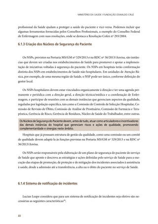 Ministério da Saúde / FUNDAÇÃO OSWALDO CRUZ
22
profissional da Saúde ajudam a proteger a saúde do paciente e vice-versa. Podemos incluir que
algumas ferramentas fornecidas pelos Conselhos Profissionais, a exemplo do Conselho Federal
de Enfermagem com suas resoluções, onde se destaca a Resolução Cofen nº 293/2004.
6.1.3 Criação dos Núcleos de Segurança do Paciente
Os NSPs, previstos na Portaria MS/GM nº 529/2013 e na RDC nº 36/2013/Anvisa, são instân-
cias que devem ser criadas nos estabelecimentos de Saúde para promover e apoiar a implemen-
tação de iniciativas voltadas à segurança do paciente. Os NSPs em hospitais terão conformação
distinta dos NSPs em estabelecimentos de Saúde não hospitalares. Em unidades de Atenção Bá-
sica, por exemplo, de uma mesma região de Saúde, o NSP pode ser único, conforme definição do
gestor local.
Os NSPs hospitalares devem estar vinculados organicamente à direção e ter uma agenda per-
manente e periódica com a direção geral, a direção técnica/médica e a coordenação de Enfer-
magem, e participar de reuniões com as demais instâncias que gerenciam aspectos da qualidade,
reguladas por legislação específica, tais como a Comissão de Controle de Infecção Hospitalar, Co-
missão de Revisão de Óbito, Comissão de Análise de Prontuário, Comissão de Farmácia e Tera-
pêutica, Gerência de Risco, Gerência de Resíduos, Núcleo de Saúde do Trabalhador, entre outras.
OsNúcleosdeSegurançadoPacientedevem,antesdetudo,atuarcomoarticuladoreseincentivadores
das demais instâncias do hospital que gerenciam riscos e ações de qualidade, promovendo
complementaridade e sinergias neste âmbito.
Hospitais que já possuam estrutura de gestão da qualidade, como uma comissão ou um comitê
de qualidade devem adaptá-la às funções previstas na Portaria MS/GM nº 529/2013 e na RDC nº
36/2013/Anvisa.
Os NSPs serão responsáveis pela elaboração de um plano de segurança do paciente do serviço
de Saúde que aponte e descreva as estratégias e ações definidas pelo serviço de Saúde para a exe-
cução das etapas de promoção, de proteção e de mitigação dos incidentes associados à assistência
à saúde, desde a admissão até a transferência, a alta ou o óbito do paciente no serviço de Saúde.
6.1.4 Sistema de notificação de incidentes
Lucian Leape considera que para um sistema de notificação de incidentes seja efetivo são ne-
cessárias as seguintes características49
:
 