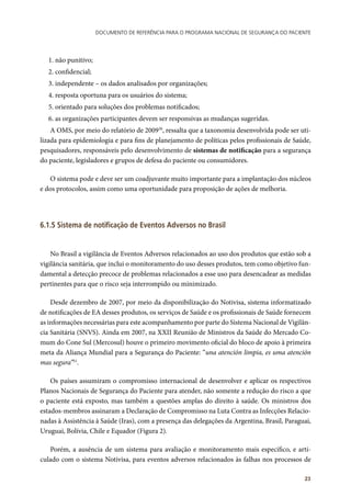Documento de referência para o Programa Nacional de Segurança do Paciente
23
1. não punitivo;
2. confidencial;
3. independente – os dados analisados por organizações;
4. resposta oportuna para os usuários do sistema;
5. orientado para soluções dos problemas notificados;
6. as organizações participantes devem ser responsivas as mudanças sugeridas.
A OMS, por meio do relatório de 200930
, ressalta que a taxonomia desenvolvida pode ser uti-
lizada para epidemiologia e para fins de planejamento de políticas pelos profissionais de Saúde,
pesquisadores, responsáveis pelo desenvolvimento de sistemas de notificação para a segurança
do paciente, legisladores e grupos de defesa do paciente ou consumidores.
O sistema pode e deve ser um coadjuvante muito importante para a implantação dos núcleos
e dos protocolos, assim como uma oportunidade para proposição de ações de melhoria.
6.1.5 Sistema de notificação de Eventos Adversos no Brasil
	
No Brasil a vigilância de Eventos Adversos relacionados ao uso dos produtos que estão sob a
vigilância sanitária, que inclui o monitoramento do uso desses produtos, tem como objetivo fun-
damental a detecção precoce de problemas relacionados a esse uso para desencadear as medidas
pertinentes para que o risco seja interrompido ou minimizado.
Desde dezembro de 2007, por meio da disponibilização do Notivisa, sistema informatizado
de notificações de EA desses produtos, os serviços de Saúde e os profissionais de Saúde fornecem
as informações necessárias para este acompanhamento por parte do Sistema Nacional de Vigilân-
cia Sanitária (SNVS). Ainda em 2007, na XXII Reunião de Ministros da Saúde do Mercado Co-
mum do Cone Sul (Mercosul) houve o primeiro movimento oficial do bloco de apoio à primeira
meta da Aliança Mundial para a Segurança do Paciente: “una atención limpia, es uma atención
mas segura”51
.
Os países assumiram o compromisso internacional de desenvolver e aplicar os respectivos
Planos Nacionais de Segurança do Paciente para atender, não somente a redução do risco a que
o paciente está exposto, mas também a questões amplas do direito à saúde. Os ministros dos
estados-membros assinaram a Declaração de Compromisso na Luta Contra as Infecções Relacio-
nadas à Assistência à Saúde (Iras), com a presença das delegações da Argentina, Brasil, Paraguai,
Uruguai, Bolívia, Chile e Equador (Figura 2).
Porém, a ausência de um sistema para avaliação e monitoramento mais específico, e arti-
culado com o sistema Notivisa, para eventos adversos relacionados às falhas nos processos de
 