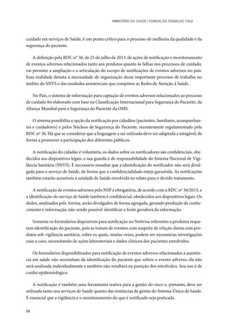 Ministério da Saúde / FUNDAÇÃO OSWALDO CRUZ
24
cuidado em serviços de Saúde, é um ponto crítico para o processo de melhoria da qualidade e da
segurança do paciente.
A definição pela RDC n° 36, de 25 de julho de 2013, de ações de notificação e monitoramento
de eventos adversos relacionados tanto aos produtos quanto às falhas nos processos de cuidado,
vai permitir a ampliação e a articulação do escopo de notificações de eventos adversos no país.
Essa realidade denota a necessidade de organização desse importante processo de trabalho no
âmbito do SNVS e das unidades assistenciais que compõem as Redes de Atenção á Saúde.
No País, o sistema de informação para captação de eventos adversos relacionados ao processo
de cuidado foi elaborado com base na Classificação Internacional para Segurança do Paciente, da
Aliança Mundial para a Segurança do Paciente da OMS.
O sistema possibilita a opção da notificação por cidadãos (pacientes, familiares, acompanhan-
tes e cuidadores) e pelos Núcleos de Segurança do Paciente, recentemente regulamentado pela
RDC nº 36. Há que se considerar que a linguagem a ser utilizada deve ser adaptada e amigável, de
forma a promover a participação dos diferentes públicos.
A notificação do cidadão é voluntária, os dados sobre os notificadores são confidenciais, obe-
decidos aos dispositivos legais, e sua guarda é de responsabilidade do Sistema Nacional de Vigi-
lância Sanitária (SNVS). É necessário ressaltar que a identificação do notificador não será divul-
gada para o serviço de Saúde, de forma que a confidencialidade esteja garantida. As notificações
também estarão acessíveis à unidade de Saúde envolvida no relato para o devido tratamento.
A notificação de eventos adversos pelo NSP é obrigatória, de acordo com a RDC nº 36/2013, e
a identificação do serviço de Saúde também é confidencial, obedecidos aos dispositivos legais. Os
dados, analisados pela Anvisa, serão divulgados de forma agregada, gerando produção de conhe-
cimento e informação, não sendo possível identificar a fonte geradora da informação.
Somente os formulários disponíveis para notificação no Notivisa referentes a produtos reque-
rem identificação do paciente, pois se tratam de eventos com suspeita de relação direta com pro-
dutos sob vigilância sanitária, sobre os quais, muitas vezes, podem ser necessárias investigações
caso a caso, necessitando de ações laboratoriais e dados clínicos dos pacientes envolvidos.
Os formulários disponibilizados para notificação de eventos adversos relacionados à assistên-
cia em saúde não necessitam da identificação do paciente que sofreu o evento adverso, ela não
será analisada individualmente e também não resultará na punição dos envolvidos. Seu uso é de
cunho epidemiológico.
A notificação é também uma ferramenta reativa para a gestão do risco e, portanto, deve ser
utilizada tanto nos serviços de Saúde quanto das instâncias de gestão do Sistema Único de Saúde.
É essencial que a vigilância e o monitoramento do que é notificado seja praticada.
 
