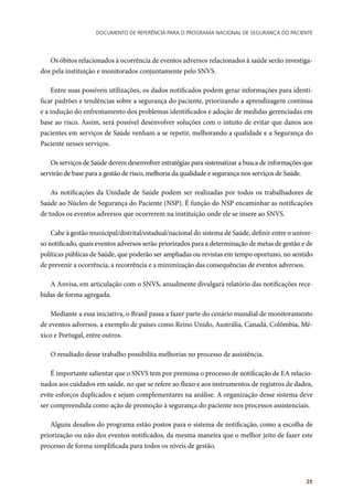 Documento de referência para o Programa Nacional de Segurança do Paciente
25
Os óbitos relacionados à ocorrência de eventos adversos relacionados à saúde serão investiga-
dos pela instituição e monitorados conjuntamente pelo SNVS.
Entre suas possíveis utilizações, os dados notificados podem gerar informações para identi-
ficar padrões e tendências sobre a segurança do paciente, priorizando a aprendizagem contínua
e a indução do enfrentamento dos problemas identificados e adoção de medidas gerenciadas em
base ao risco. Assim, será possível desenvolver soluções com o intuito de evitar que danos aos
pacientes em serviços de Saúde venham a se repetir, melhorando a qualidade e a Segurança do
Paciente nesses serviços.
Os serviços de Saúde devem desenvolver estratégias para sistematizar a busca de informações que
servirão de base para a gestão de risco, melhoria da qualidade e segurança nos serviços de Saúde.
As notificações da Unidade de Saúde podem ser realizadas por todos os trabalhadores de
Saúde ao Núcleo de Segurança do Paciente (NSP). É função do NSP encaminhar as notificações
de todos os eventos adversos que ocorrerem na instituição onde ele se insere ao SNVS.
Cabe à gestão municipal/distrital/estadual/nacional do sistema de Saúde, definir entre o univer-
so notificado, quais eventos adversos serão priorizados para a determinação de metas de gestão e de
políticas públicas de Saúde, que poderão ser ampliadas ou revistas em tempo oportuno, no sentido
de prevenir a ocorrência, a recorrência e a minimização das consequências de eventos adversos.
A Anvisa, em articulação com o SNVS, anualmente divulgará relatório das notificações rece-
bidas de forma agregada.
Mediante a essa iniciativa, o Brasil passa a fazer parte do cenário mundial de monitoramento
de eventos adversos, a exemplo de países como Reino Unido, Austrália, Canadá, Colômbia, Mé-
xico e Portugal, entre outros.
O resultado desse trabalho possibilita melhorias no processo de assistência.
É importante salientar que o SNVS tem por premissa o processo de notificação de EA relacio-
nados aos cuidados em saúde, no que se refere ao fluxo e aos instrumentos de registros de dados,
evite esforços duplicados e sejam complementares na análise. A organização desse sistema deve
ser compreendida como ação de promoção à segurança do paciente nos processos assistenciais.
Alguns desafios do programa estão postos para o sistema de notificação, como a escolha de
priorização ou não dos eventos notificados, da mesma maneira que o melhor jeito de fazer este
processo de forma simplificada para todos os níveis de gestão.
 