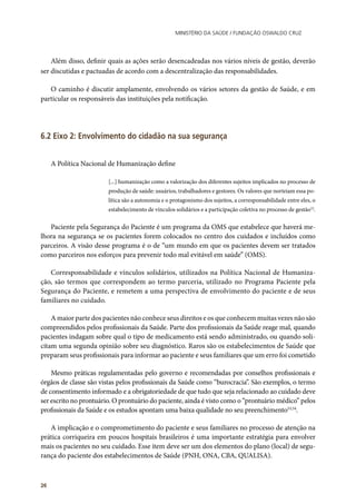 Ministério da Saúde / FUNDAÇÃO OSWALDO CRUZ
26
Além disso, definir quais as ações serão desencadeadas nos vários níveis de gestão, deverão
ser discutidas e pactuadas de acordo com a descentralização das responsabilidades.
O caminho é discutir amplamente, envolvendo os vários setores da gestão de Saúde, e em
particular os responsáveis das instituições pela notificação.
6.2 Eixo 2: Envolvimento do cidadão na sua segurança
A Política Nacional de Humanização define
[...] humanização como a valorização dos diferentes sujeitos implicados no processo de
produção de saúde: usuários, trabalhadores e gestores. Os valores que norteiam essa po-
lítica são a autonomia e o protagonismo dos sujeitos, a corresponsabilidade entre eles, o
estabelecimento de vínculos solidários e a participação coletiva no processo de gestão52
.
Paciente pela Segurança do Paciente é um programa da OMS que estabelece que haverá me-
lhora na segurança se os pacientes forem colocados no centro dos cuidados e incluídos como
parceiros. A visão desse programa é o de “um mundo em que os pacientes devem ser tratados
como parceiros nos esforços para prevenir todo mal evitável em saúde” (OMS).
Corresponsabilidade e vínculos solidários, utilizados na Política Nacional de Humaniza-
ção, são termos que correspondem ao termo parceria, utilizado no Programa Paciente pela
Segurança do Paciente, e remetem a uma perspectiva de envolvimento do paciente e de seus
familiares no cuidado.
A maior parte dos pacientes não conhece seus direitos e os que conhecem muitas vezes não são
compreendidos pelos profissionais da Saúde. Parte dos profissionais da Saúde reage mal, quando
pacientes indagam sobre qual o tipo de medicamento está sendo administrado, ou quando soli-
citam uma segunda opinião sobre seu diagnóstico. Raros são os estabelecimentos de Saúde que
preparam seus profissionais para informar ao paciente e seus familiares que um erro foi cometido
Mesmo práticas regulamentadas pelo governo e recomendadas por conselhos profissionais e
órgãos de classe são vistas pelos profissionais da Saúde como “burocracia”. São exemplos, o termo
de consentimento informado e a obrigatoriedade de que tudo que seja relacionado ao cuidado deve
ser escrito no prontuário. O prontuário do paciente, ainda é visto como o “prontuário médico” pelos
profissionais da Saúde e os estudos apontam uma baixa qualidade no seu preenchimento53,54
.
A implicação e o comprometimento do paciente e seus familiares no processo de atenção na
prática corriqueira em poucos hospitais brasileiros é uma importante estratégia para envolver
mais os pacientes no seu cuidado. Esse item deve ser um dos elementos do plano (local) de segu-
rança do paciente dos estabelecimentos de Saúde (PNH, ONA, CBA, QUALISA).
 