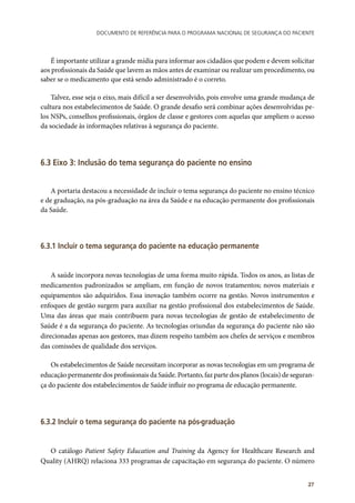 Documento de referência para o Programa Nacional de Segurança do Paciente
27
É importante utilizar a grande mídia para informar aos cidadãos que podem e devem solicitar
aos profissionais da Saúde que lavem as mãos antes de examinar ou realizar um procedimento, ou
saber se o medicamento que está sendo administrado é o correto.
Talvez, esse seja o eixo, mais difícil a ser desenvolvido, pois envolve uma grande mudança de
cultura nos estabelecimentos de Saúde. O grande desafio será combinar ações desenvolvidas pe-
los NSPs, conselhos profissionais, órgãos de classe e gestores com aquelas que ampliem o acesso
da sociedade às informações relativas à segurança do paciente.
6.3 Eixo 3: Inclusão do tema segurança do paciente no ensino
A portaria destacou a necessidade de incluir o tema segurança do paciente no ensino técnico
e de graduação, na pós-graduação na área da Saúde e na educação permanente dos profissionais
da Saúde.
6.3.1 Incluir o tema segurança do paciente na educação permanente
A saúde incorpora novas tecnologias de uma forma muito rápida. Todos os anos, as listas de
medicamentos padronizados se ampliam, em função de novos tratamentos; novos materiais e
equipamentos são adquiridos. Essa inovação também ocorre na gestão. Novos instrumentos e
enfoques de gestão surgem para auxiliar na gestão profissional dos estabelecimentos de Saúde.
Uma das áreas que mais contribuem para novas tecnologias de gestão de estabelecimento de
Saúde é a da segurança do paciente. As tecnologias oriundas da segurança do paciente não são
direcionadas apenas aos gestores, mas dizem respeito também aos chefes de serviços e membros
das comissões de qualidade dos serviços.
Os estabelecimentos de Saúde necessitam incorporar as novas tecnologias em um programa de
educação permanente dos profissionais da Saúde. Portanto, faz parte dos planos (locais) de seguran-
ça do paciente dos estabelecimentos de Saúde influir no programa de educação permanente.
6.3.2 Incluir o tema segurança do paciente na pós-graduação
O catálogo Patient Safety Education and Training da Agency for Healthcare Research and
Quality (AHRQ) relaciona 333 programas de capacitação em segurança do paciente. O número
 