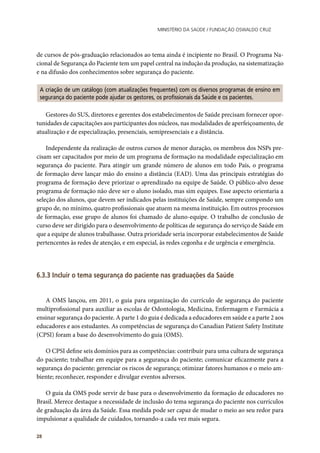 Ministério da Saúde / FUNDAÇÃO OSWALDO CRUZ
28
de cursos de pós-graduação relacionados ao tema ainda é incipiente no Brasil. O Programa Na-
cional de Segurança do Paciente tem um papel central na indução da produção, na sistematização
e na difusão dos conhecimentos sobre segurança do paciente.
A criação de um catálogo (com atualizações frequentes) com os diversos programas de ensino em
segurança do paciente pode ajudar os gestores, os profissionais da Saúde e os pacientes.
Gestores do SUS, diretores e gerentes dos estabelecimentos de Saúde precisam fornecer opor-
tunidades de capacitações aos participantes dos núcleos, nas modalidades de aperfeiçoamento, de
atualização e de especialização, presenciais, semipresenciais e a distância.
Independente da realização de outros cursos de menor duração, os membros dos NSPs pre-
cisam ser capacitados por meio de um programa de formação na modalidade especialização em
segurança do paciente. Para atingir um grande número de alunos em todo País, o programa
de formação deve lançar mão do ensino a distância (EAD). Uma das principais estratégias do
programa de formação deve priorizar o aprendizado na equipe de Saúde. O público-alvo desse
programa de formação não deve ser o aluno isolado, mas sim equipes. Esse aspecto orientaria a
seleção dos alunos, que devem ser indicados pelas instituições de Saúde, sempre compondo um
grupo de, no mínimo, quatro profissionais que atuem na mesma instituição. Em outros processos
de formação, esse grupo de alunos foi chamado de aluno-equipe. O trabalho de conclusão de
curso deve ser dirigido para o desenvolvimento de políticas de segurança do serviço de Saúde em
que a equipe de alunos trabalhasse. Outra prioridade seria incorporar estabelecimentos de Saúde
pertencentes às redes de atenção, e em especial, às redes cegonha e de urgência e emergência.
6.3.3 Incluir o tema segurança do paciente nas graduações da Saúde
A OMS lançou, em 2011, o guia para organização do currículo de segurança do paciente
multiprofissional para auxiliar as escolas de Odontologia, Medicina, Enfermagem e Farmácia a
ensinar segurança do paciente. A parte 1 do guia é dedicada a educadores em saúde e a parte 2 aos
educadores e aos estudantes. As competências de segurança do Canadian Patient Safety Institute
(CPSI) foram a base do desenvolvimento do guia (OMS).
O CPSI define seis domínios para as competências: contribuir para uma cultura de segurança
do paciente; trabalhar em equipe para a segurança do paciente; comunicar eficazmente para a
segurança do paciente; gerenciar os riscos de segurança; otimizar fatores humanos e o meio am-
biente; reconhecer, responder e divulgar eventos adversos.
O guia da OMS pode servir de base para o desenvolvimento da formação de educadores no
Brasil. Merece destaque a necessidade de inclusão do tema segurança do paciente nos currículos
de graduação da área da Saúde. Essa medida pode ser capaz de mudar o meio ao seu redor para
impulsionar a qualidade de cuidados, tornando-a cada vez mais segura.
 