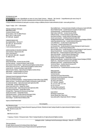 2014MinistériodaSaúde.
Esta obra é disponibilizada nos termos da Licença Creative Commons – Atribuição – Não Comercial – Compartilhamento pela mesma licença 4.0
Internacional.Épermitidaareproduçãoparcialoutotaldestaobra,desdequecitadaafonte.
AcoleçãoinstitucionaldoMinistériodaSaúdepodeseracessada,naíntegra,naBibliotecaVirtualemSaúdedoMinistériodaSaúde:<www.saude.gov.br/bvs>.
Tiragem:1ªedição–2014–1.500exemplares
Elaboração,distribuiçãoeinformações:
MINISTÉRIODASAÚDE
SecretariadeAtençãoàSaúde
SAFSul,Quadra2,lotes5/6,EdifícioPremium
BlocoE,TorreII,2ºandar,sala204
CEP:70070-600–Brasília/DF
FUNDAÇÃOOSWALDOCRUZ
RuaLeopoldoBulhões,1.480,sala721
CEP:21041-210–RiodeJaneiro/RJ
Tel.:(021)2598-4242
E-mail:wmendes@ensp.Fiocruz.br
Agência Nacional deVigilância Sanitária
SetordeIndústriaeAbastecimento(SIA)
Trecho5,ÁreaEspecial57
CEP:71205-050c2005-2009 –Brasília/DF
Tel.:0800-642-9782
Elaboração/revisão:
AdaildeAlmeidaRollo–Secretaria-Executiva(SE/MS)
AnaPaulaCavalcante–SecretariadeAtençãoàSaúde(SAS/MS)
DianaCarmemA.NunesdeOliveira–AgênciaNacionaldeVigilânciaSanitária(Anvisa)
DorianePatríciaFerrazdeSouza–AgênciaNacionaldeVigilânciaSanitária(Anvisa)
LucianaYumiUe–SecretariadeAtençãoàSaúde(SAS/MS)
PatríciaFernandaT.Barbosa–AgênciaNacionaldeVigilânciaSanitária(Anvisa)
WalterMendes–FundaçãoOswaldoCruz(Fiocruz)
VictorGrabóis–FundaçãoOswaldoCruz(Fiocruz)
Colaboração(ComitêdeImplantaçãodoPrograma
NacionaldeSegurançadoPaciente):
AdrianaCarladeMirandaMagalhães–FundaçãoHospitalardoEstadodeMinasGerais(FHEMIG)
AldineyJoséDoreto–SecretariadeGestãodoTrabalhoedaEducaçãonaSaúde(SGTES/MS)
AnaCarolinaRiosBarbosa–AgênciaNacionaldeSaúdeSuplementar(ANS)
AnaMariaMalik–FundaçãoGetúlioVargas(FGV)
AntonioCarlosOnofredeLira–HospitalSírio-Libanês
BrunoSobraldeCarvalho–AgênciaNacionaldeSaúdeSuplementar(ANS)
CarlaFátimadePaixãoNunes–HospitalAlbertEinstein
ChristopheRérat–OrganizaçãoPan-AmericanadeSaúde(Opas)
CláudiaGarciadeBarros–HospitalAlbertEinstein
CleideMazuelaCanavezi–ConselhoFederaldeEnfermagem(Cofen)
DanilaBarca–OrganizaçãoPan-AmericanadeSaúde(Opas)
DesireCallegari–ConselhoFederaldeMedicina(CFM)
ElianaGoldfarbCyrino–SecretariadeGestãodoTrabalhoedaEducaçãonaSaúde(SGTES/MS)
ElianaMªRibeiroDourado–ConselhoNacionaldeSecretáriosdeSaúde(Conass)
FernandaBenvenutty–ConselhoNacionaldeSaúde(CNS)
GiliateCardosoCoelhoNeto–Secretaria-Executiva(SE/MS)
GuilhermeGenovez–SecretariadeAtençãoàSaúde(SAS/MS)
IvoneMartinideOliveira–ConselhoFederaldeEnfermagem(Cofen)
JoãodeLucenaGonçalves–ConfederaçãoNacionaldeSaúde(CNS)
JoséMigueldoNascimentoJúnior–SecretariadeCiência,TecnologiaeInsumosEstratégicos(SCTIE/MS)
JoséliaCintyaQuintãoPenaFrade–ConselhoFederaldeFarmácia(CFF)
LaércioVillelaBarros–ConselhoFederaldeOdontologia(CFO)
LauraSchiesari–FundaçãoGetúlioVargas(FGV)
LuizArmandoErthal–ConselhoNacionaldeSecretáriosMunicipaisdeSaúde(Conasems)
ManuelLamego–ConselhoFederaldeMedicina(CFM)
MarcosdaSilveiraFranco–ConselhoNacionaldeSecretáriosMunicipaisdeSaúde(Conasems)
MarianaPastorelloVerotti–SecretariadeVigilânciaemSaúde(SVS/MS)
MárioBorgesRosa–FundaçãoHospitalardoEstadodeMinasGerais(FHEMIG)
MirianPassosBrandão–ConselhoFederaldeOdontologia(CFO)
OlympioTávoraDerze–ConfederaçãoNacionaldeSaúde(CNS)
PaolaBrunodeAraujoAndreoli–HospitalAlbertEinstein
RodrigoFernandesAlexandre–SecretariadeCiência,TecnologiaeInsumosEstratégicos(SCTIE/MS)
RogérioLima–OrganizaçãoPan-AmericanadeSaúde(Opas)
RosangeladaSilvaSantos–ConselhoNacionaldeSaúde(CNS)
TarcísioJoséPalhano–ConselhoFederaldeFarmácia(CFF)
VeraLúciaBorrasca–HospitalSírio-Libanês
VivianeRochadeLuiz–ConselhoNacionaldeSecretáriosdeSaúde
Editoraresponsável:
MINISTÉRIODASAÚDE
Secretaria-Executiva
SubsecretariadeAssuntosAdministrativos
Coordenação-GeraldeDocumentaçãoeInformação
CoordenaçãodeGestãoEditorial
SIA,Trecho4,lotes540/610
CEP:71200-040–Brasília/DF
Tels.:(61)3315-7790/3315-7794
Fax:(61)3233-9558
Site: http://editora.saude.gov.br
E-mail:editora.ms@saude.gov.br
Equipeeditorial:
Normalização:AmandaSoares
Revisão:KhamilaSilvaeTatianeSouza
Capa,projetográficoediagramação:MarceloS.Rodrigues
ImpressonoBrasil/PrintedinBrazil
FichaCatalográfica
Brasil.MinistériodaSaúde.
Documento de referência para o Programa Nacional de Segurança do Paciente / Ministério da Saúde; Fundação Oswaldo Cruz; Agência Nacional deVigilância Sanitária. –
Brasília:MinistériodaSaúde,2014.
40p.:il.
ISBN978-85-334-2130-1
1.Segurança.2.Paciente.3.PromoçãodaSaúde.I.Título.II.FundaçãoOswaldoCruz.III.AgênciaNacionaldeVigilânciaSanitária.
CDU614
Catalogaçãonafonte–Coordenação-GeraldeDocumentaçãoeInformação–EditoraMS–OS2014/0253
Títulosparaindexação:
Eminglês:ReferencedocumentfortheNationalPatientSafetyProgram
Emespanhol:DocumentodereferenciaparaelProgramaNacionaldeSeguridaddelPaciente
 