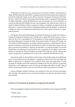 Documento de referência para o Programa Nacional de Segurança do Paciente
29
O Ministério da Saúde, por meio da Secretaria da Gestão do Trabalho e da Educação em
Saúde (SGTES) desenvolve, desde 2005, o Programa Nacional de Reorientação da Formação Pro-
fissional em Saúde (Pró-Saúde), que em 2001 se articulou ao Programa de Educação pelo Traba-
lho para a Saúde (PET-Saúde). Esses programas pretendem mudar as graduações das profissões
da Saúde, adequando os perfis profissionais por meio da formação em serviço; diversificar os
cenários de educação pelo trabalho; articular a ação hospitalar com a ação de toda a rede de cui-
dados do sistema de Saúde; envolver os gestores de Saúde, os estudantes, os órgãos de gestão da
Educação e o controle social no SUS na condução da política nacional; qualificar os sistemas de
avaliação do ensino com compromisso institucional com o SUS; e apoiar a formação e a capaci-
tação do docente.
O Programa Nacional de Reorientação da Formação Profissional em Saúde (Pró-Saúde) ar-
ticulado ao Programa de Educação pelo Trabalho para a Saúde (PET-Saúde) passou a contar, a
partir de 2013, com a participação de 120 Instituições de Ensino Superior articuladas com as
Secretarias Municipais e Estaduais de Saúde. Foram desenvolvidos 415 grupos PET-Saúde, com
uma média de 8.069 participantes. É, portanto, desejável incorporar os conhecimentos sobre se-
gurança do paciente na formação dos profissionais da Saúde, reconhecendo os fatores de risco
para a ocorrência de incidentes e o impacto nos indivíduos e no sistema de Saúde. Os conceitos
fundamentais em segurança do paciente, bem como o panorama de sua origem e seus rumos,
podem ser inseridos nas diversas atividades dos grupos PET-Saúde por meio de vivências, dis-
cussões e proposições de qualificação das diversas ações e atividades desenvolvidas no SUS.
Esse processo pode ser desenvolvido em duas etapas. Uma primeira etapa, de sensibilização,
com um curso presencial de curta duração e a segunda por meio de um curso mais longo (po-
dendo ser presencial ou a distância). Para a realização desse curso mais longo, pode ser criado
um grupo de trabalho envolvendo instituições formadoras do País com expertise em segurança
do paciente, o qual organizaria o curso em rede, que abrangesse educadores em todo o País. Já
existem iniciativas para incluir o tema nos currículos das escolas de profissionais da Saúde55,56,57
.
Outras estratégias voltadas à formação e/ou inclusão do tema nos currículos das gradua-
ções da Saúde serão pautadas com as associações brasileiras de educação das diversas profis-
sões da Saúde.
6.4 Eixo 4: O incremento de pesquisa em segurança do paciente
Ofoconainvestigaçãoemsegurançadopacientetemseconcentradoemcincocomponentes(OMS):
1) Medir o dano.
2) Compreender as causas.
 