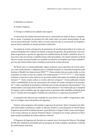 Ministério da Saúde / FUNDAÇÃO OSWALDO CRUZ
30
3) Identificar as soluções.
4) Avaliar o impacto.
5) Transpor a evidência em cuidados mais seguros.
A maior parte dos estudos internacionais tem se concentrado em medir os danos e compreen-
der as causas. A produção de pesquisa tem sido muito maior nos países desenvolvidos, do que
nos em desenvolvimento. Estudos sobre os eventos adversos têm se concentrado em hospitais e
poucos foram realizados na atenção primária e domiciliar.
Os estudos de revisão retrospectiva de prontuários de incidência/prevalência de eventos ad-
versos em hospitais têm o objetivo de chamar a atenção dos gerentes, dos profissionais e da socie-
dade em geral para a questão da segurança nos estabelecimento de Saúde e identificar áreas crí-
ticas, bem como de orientar o estabelecimento sobre prioridades. Um estudo realizado no Brasil
não teve escopo nacional, ficando seu resultado circunscrito aos hospitais que foram avaliados21
,
por isso não existem dados sobre a incidência nacional de eventos adversos.
No Brasil, entre os estudos publicados, alguns avaliaram causas específicas de eventos adver-
sos, como medicamentos, e adaptaram para a realidade brasileira os rastreadores propostos pelo
Institute of Health Care Improvement (IHI)58,59,60
. Vários estudos têm procurado avaliar os erros
cometidos em todas as fases do cuidado com medicamentos61,62,63,64,65,66,67,68,69,70,71,72
. Dois estudos
avaliaram a causa dos eventos adversos em pacientes adultos internados em unidades de cuidado
intensivo74,75
. Outro estudo avaliou os eventos adversos cirúrgicos76
. Foram publicados estudos
sobre a confiabilidade da fase de rastreamento dos estudos de revisão retrospectiva de prontuá-
rio77
e sobre a qualidade de prontuários utilizados para revisão retrospectiva de prontuários54
. Um
estudo avaliou a associação entre os óbitos e os eventos adversos78
. Foi evidenciado que os hospitais
de pequeno porte estudados não são seguros para os pacientes neles atendidos, podendo gerar
riscos79
. Estudos têm investigado o trabalho dos enfermeiros e a segurança do paciente80,81,82
.
As pesquisas não oferecem um resultado de curto prazo, mas a médio e longo prazos refor-
çam ou corrigem rumos das políticas de segurança.
Existem várias perguntas relacionadas à segurança do paciente. Qual a frequência de infec-
ções relacionadas à assistência à saúde? A infecção urinária é a mais frequente no Brasil? Qual a
frequência nacional de incidentes durante o procedimento cirúrgico? Qual a causa mais frequen-
te de eventos adversos na Atenção Primária? Qual é a frequência de eventos adversos no País e
qual a proporcionalidade de eventos adversos evitáveis?
O Programa de Segurança do Paciente em conjunto com a Secretaria de Ciência e Tecnologia
do MS, deve estabelecer prioridades para as pesquisas de modo a ampliar a produção e a difusão
de conhecimento nesta área.
 