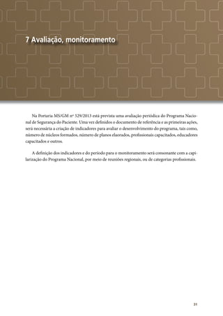 31
7 Avaliação, monitoramento
Na Portaria MS/GM nº 529/2013 está prevista uma avaliação periódica do Programa Nacio-
nal de Segurança do Paciente. Uma vez definidos o documento de referência e as primeiras ações,
será necessária a criação de indicadores para avaliar o desenvolvimento do programa, tais como,
número de núcleos formados, número de planos elaorados, profissionais capacitados, educadores
capacitados e outros.
A definição dos indicadores e do período para o monitoramento será consonante com a capi-
larização do Programa Nacional, por meio de reuniões regionais, ou de categorias profissionais.
	
 
