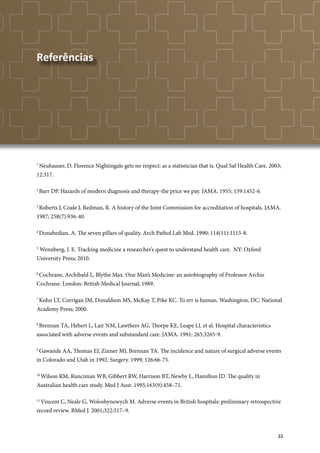33
1
Neuhauser, D. Florence Nightingale gets no respect: as a statistician that is. Qual Saf Health Care. 2003;
12:317.
2
Barr DP. Hazards of modern diagnosis and therapy-the price we pay. JAMA. 1955; 159:1452-6.
3
Roberts J, Coale J, Redman, R. A history of the Joint Commission for accreditation of hospitals. JAMA.
1987; 258(7):936-40.
4
Donabedian, A. The seven pillars of quality. Arch Pathol Lab Med. 1990; 114(11):1115-8.
5
Wennberg, J. E. Tracking medicine a researcher’s quest to understand health care. NY: Oxford
University Press; 2010.
6
Cochrane, Archibald L, Blythe Max. One Man’s Medicine: an autobiography of Professor Archie
Cochrane. London: British Medical Journal; 1989.
7
Kohn LT, Corrigan JM, Donaldson MS, McKay T, Pike KC. To err is human. Washington, DC: National
Academy Press; 2000.
8
Brennan TA, Hebert L, Lair NM, Lawthers AG, Thorpe KE, Leape LL et al. Hospital characteristics
associated with adverse events and substandard care. JAMA. 1991; 265:3265-9.
9
Gawande AA, Thomas EJ, Zinner MJ, Brennan TA. The incidence and nature of surgical adverse events
in Colorado and Utah in 1992. Surgery. 1999; 126:66-75.
10
Wilson RM, Runciman WB, Gibbert RW, Harrison BT, Newby L, Hamilton JD. The quality in
Australian health care study. Med J Aust. 1995;163(9):458–71.
11
Vincent C, Neale G, Woloshynowych M. Adverse events in British hospitals: preliminary retrospective
record review. BMed J. 2001;322:517–9.	
Referências
 