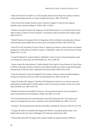 Ministério da Saúde / FUNDAÇÃO OSWALDO CRUZ
34
12
Baker GR, Norton PG, Flintoft V et al. The Canadian Adverse Events Study: the incidence of adverse
events among hospital patients in Canada. Canadian Med Assoc J. 2004; 170:1678-86.
13
Davis P, Lay-Yee R, Schug S, Briant R, Scott A, Johnson S, Bingley W. Adverse events regional
feasibility study: indicative findings. N Z Med J. 2001; 114:203-5.
14
Schioler T, Lipczak H, Pedersen BL, Mogensen TS, Bech KB, Stockmarr A et al. Danish Adverse Event
Study, incidence of adverse events in hospitals. A retrospective study of medical records. Ugeskr Laeger.
2002; 164:4377-9.
15
Michel P, Quenon JL, Sarasqueta AM et al. Comparison of three methods for estimating rates of adverse
events and rates of preventable adverse events in acute care hospitals. Br Med J. 2004; 328:199-202.
16
Sousa P, Uva AS, Serranheira F, Leite E, Nunes C. Segurança do doente: eventos adversos em hospitais
portugueses: estudo piloto de incidência, impacte e evitabilidade. Lisboa: Ed. Escola Nacional de Saúde
Pública; 2011. p. 13-36.
17
Letaief M, Mhamdi SE, Asady R, Siddiqi S, Abdullatif A. Adverse events in Tunisian hospitals: results
of a retrospective cohort study. Int J Qual Health Care. 2011; 22:380-385.
18
Aranaz-Andrés JM, AIbar-Remón C, Vitaller-Murillo J, Ruiz-López P, Limón-Ramírez R, Terol-Garcia
E, ENEAS work group. Incidence of adverse events related to health care in Spain: results of the Spanish
National Study of Adverse Events. J Epidemiol Community Health. 2008; 62:1022-1029.
19
Soop M, Fryksmark U, Koster M, Haglund B. The incidence of adverse events in Swedish hospitals: a
retrospective medical record review study. Int J Qual Health Care. 2009; 21(4):285-291.
20
Zegers M, Bruijne MC, Wagner C, Hoonhout LHF, Waaijman R, Smits M, et al. Adverse events and
potentially preventable deaths in Dutch hospitals: results of a retrospective patient record review study.
Qual. Saf Health Care. 2009; 18:297-302.
21
Mendes W, Martins M, Rozenfeld S, Travassos C. The assessment of adverse events in hospitals in
Brazil. International Journal for Quality in Health. Care 2009; 21:279-284.
22
De Vries EM, Ramrattan MA, Smorenburg SM, Gouma DJ, Boermeester MA. The incidence and
nature or in-hospital adverse events: a systematic review. Qual Saf Health Care. 2008; 17:216-223.
23
Chantler, C. The role and education of doctors in the delivery of healthcare. The Lancet. 1999; 353:1178-1181.
24
Corrigan JM, Kohn LT, Donaldson MS, Maguire SK, Pike KC. Crossing the quality chasm: a new
health system for the 21st century. Washington, DC: National Academy Press; 2001.
25
Chassin MR, Galvin RW. The urgent need to improve health care quality. Institute of Medicine
 