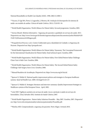 Documento de referência para o Programa Nacional de Segurança do Paciente
35
National Roundtable on Health Care Quality JAMA. 1998; 280(11):1000-5.
26
Viacava, F, Ugá MA, Porto, S, Laguardia, J, Moreira, RS. Avaliação de desempenho de sistemas de
saúde: um modelo de análise. Ciência & Saúde Coletiva. 2012; 17(4):921-34.
27
World Health Organization. World Alliance for Patient Safety: forward programme. Genebra; 2005.
28
Anvisa (Brasil). Boletins Informativo - Segurança do paciente e qualidade em serviços de saúde. 2013.
Disponíveis em: http://www.Anvisa.gov.br/hotsite/segurancadopaciente/documentos/junho/Modulo%20
1%20-%20Assistencia%20Segura.pdf.
29
Proqualis/Icict/Fiocruz. (s.d.). Centro Colaborador para a Qualidade do Cuidado e a Segurança do
Paciente. Disponível em: http://proqualis.net/.
30
World Health Organization: World Alliance for Patient Safety, Taxonomy: The Conceptual Framework
for the International Classification for Patient Safety: final technical report. Genebra; 2009.
31
World Health Organization. World Alliance for Patient Safety. First Global Patient Safety Challenge:
Clean Care is Safer Care. Genebra; 2006.
32
World Health Organization. World Alliance for Patient Safety: The Second Global Patient Safety
Challenge: Safe Surgery Saves Lives. Genebra; 2008.
33
Manual Brasileiro de Acreditação. Disponível em: https://www.ona.org.br/Inicial.
34
Spencer E, Walshe K. National quality improvement policies and strategies in European healthcare
systems. Qual Saf Health Care. 2009; 18:(Suppl I):i22-i27.
35
Spencer E, Walshe K. Strategies: literature and interview summary. Quality Improvement Strategies in
Healthcare systems of the European Union. April, 2005.
36
Leite HJD. Vigilância sanitária em serviços de saúde: riscos e proteção à saúde em serviços de
hemodiálise. [Tese] Salvador (BA): Instituto de Saúde Coletiva; 2007.
37
World Health Organization. Patient Safety Solutions Preamble – May 2007. Genebra; 2007. Disponível
em: http://www.who.int/patientsafety/solutions/patientsafety/Preamble.pdf.
38
Watcher, RM. Compreendendo a segurança do paciente. Porto Alegre: Artmed; 2010.
 