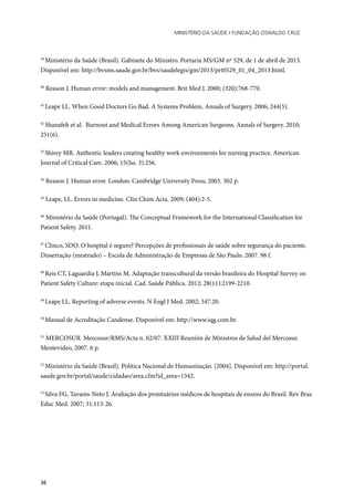 Ministério da Saúde / FUNDAÇÃO OSWALDO CRUZ
36
39
Ministério da Saúde (Brasil). Gabinete do Ministro. Portaria MS/GM nº 529, de 1 de abril de 2013.
Disponível em: http://bvsms.saude.gov.br/bvs/saudelegis/gm/2013/prt0529_01_04_2013.html.
40
Reason J. Human error: models and management. Brit Med J. 2000; (320):768-770.
41
Leape LL. When Good Doctors Go Bad. A Systems Problem. Annals of Surgery. 2006; 244(5).
42
Shanafelt et al. Burnout and Medical Errors Among American Surgeons. Annals of Surgery. 2010;
251(6).
43
Shirey MR. Authentic leaders creating healthy work environments for nursing practice. American
Journal of Critical Care. 2006; 15(Iss. 3):256.
44
Reason J. Human error. London: Cambridge University Press; 2003. 302 p.
45
Leape, LL. Errors in medicine. Clin Chim Acta. 2009; (404):2-5.
46
Ministério da Saúde (Portugal). The Conceptual Framework for the International Classification for
Patient Safety. 2011.
47
Clinco, SDO. O hospital é seguro? Percepções de profissionais de saúde sobre segurança do paciente.
Dissertação (mestrado) – Escola de Administração de Empresas de São Paulo. 2007. 98 f.
48
Reis CT, Laguardia J, Martins M. Adaptação transcultural da versão brasileira do Hospital Survey on
Patient Safety Culture: etapa inicial. Cad. Saúde Pública. 2012; 28(11):2199-2210.
49
Leape LL. Reporting of adverse events. N Engl J Med. 2002; 347.20.
50
Manual de Acreditação Candense. Disponível em: http://www.iqg.com.br.
51
MERCOSUR. Mercosur/RMS/Acta n. 02/07. XXIII Reunión de Ministros de Salud del Mercosur.
Mentevideo, 2007. 6 p.
52
Ministério da Saúde (Brasil). Política Nacional de Humanização. [2004]. Disponível em: http://portal.
saude.gov.br/portal/saude/cidadao/area.cfm?id_area=1342.
53
Silva FG, Tavares-Neto J. Avaliação dos prontuários médicos de hospitais de ensino do Brasil. Rev Bras
Educ Med. 2007; 31:113-26.
 