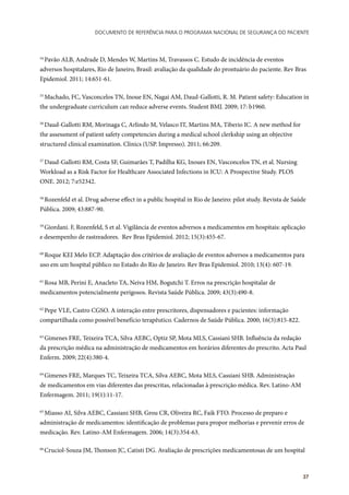 Documento de referência para o Programa Nacional de Segurança do Paciente
37
54
Pavão ALB, Andrade D, Mendes W, Martins M, Travassos C. Estudo de incidência de eventos
adversos hospitalares, Rio de Janeiro, Brasil: avaliação da qualidade do prontuário do paciente. Rev Bras
Epidemiol. 2011; 14:651-61.
55
Machado, FC, Vasconcelos TN, Inoue EN, Nagai AM, Daud-Gallotti, R. M. Patient safety: Education in
the undergraduate curriculum can reduce adverse events. Student BMJ. 2009; 17: b1960.
56
Daud-Gallotti RM, Morinaga C, Arlindo M, Velasco IT, Martins MA, Tiberio IC. A new method for
the assessment of patient safety competencies during a medical school clerkship using an objective
structured clinical examination. Clinics (USP. Impresso). 2011; 66:209.
57
Daud-Gallotti RM, Costa SF, Guimarães T, Padilha KG, Inoues EN, Vasconcelos TN, et al. Nursing
Workload as a Risk Factor for Healthcare Associated Infections in ICU: A Prospective Study. PLOS
ONE. 2012; 7:e52342.
58
Rozenfeld et al. Drug adverse effect in a public hospital in Rio de Janeiro: pilot study. Revista de Saúde
Pública. 2009; 43:887-90.
59
Giordani. F, Rozenfeld, S et al. Vigilância de eventos adversos a medicamentos em hospitais: aplicação
e desempenho de rastreadores. Rev Bras Epidemiol. 2012; 15(3):455-67.
60
Roque KEI Melo ECP. Adaptação dos critérios de avaliação de eventos adversos a medicamentos para
uso em um hospital público no Estado do Rio de Janeiro. Rev Bras Epidemiol. 2010; 13(4): 607-19.
61
Rosa MB, Perini E, Anacleto TA, Neiva HM, Bogutchi T. Erros na prescrição hospitalar de
medicamentos potencialmente perigosos. Revista Saúde Pública. 2009; 43(3):490-8.
62
Pepe VLE, Castro CGSO. A interação entre prescritores, dispensadores e pacientes: informação
compartilhada como possível benefício terapêutico. Cadernos de Saúde Pública. 2000; 16(3):815-822.
63
Gimenes FRE, Teixeira TCA, Silva AEBC, Optiz SP, Mota MLS, Cassiani SHB. Influência da redação
da prescrição médica na administração de medicamentos em horários diferentes do prescrito. Acta Paul
Enferm. 2009; 22(4):380-4.
64
Gimenes FRE, Marques TC, Teixeira TCA, Silva AEBC, Mota MLS, Cassiani SHB. Administração
de medicamentos em vias diferentes das prescritas, relacionadas à prescrição médica. Rev. Latino-AM
Enfermagem. 2011; 19(1):11-17.
65
Miasso AI, Silva AEBC, Cassiani SHB, Grou CR, Oliveira RC, Faik FTO. Processo de preparo e
administração de medicamentos: identificação de problemas para propor melhorias e prevenir erros de
medicação. Rev. Latino-AM Enfermagem. 2006; 14(3):354-63.
66
Cruciol-Souza JM, Thonson JC, Catisti DG. Avaliação de prescrições medicamentosas de um hospital
 