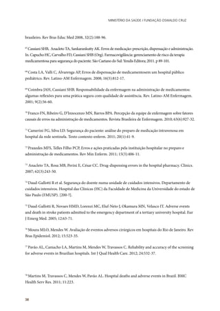 Ministério da Saúde / FUNDAÇÃO OSWALDO CRUZ
38
brasileiro. Rev Bras Educ Med 2008, 32(2):188-96.
67
Cassiani SHB, Anacleto TA, Sankarankutty AK. Erros de medicação: prescrição, dispensação e administração.
In. Capucho HC, Carvalho FD, Cassiani SHB (Org). Farmacovigilância: gerenciamento de risco da terapia
medicamentosa para segurança do paciente. São Caetano do Sul: Yendis Editora; 2011. p 89-101.
68
Costa LA, Valli C, Alvarenga AP, Erros de dispensação de medicamentosem um hospital público
pediátrico. Rev. Latino-AM Enfermagem. 2008; 16(5):812-17.
69
Coimbra JAH, Cassiani SHB. Responsabilidade da enfermagem na administração de medicamentos:
algumas reflexões para uma prática segura com qualidade de assistência. Rev. Latino-AM Enfermagem.
2001; 9(2):56-60.
70
Franco FN, Ribeiro G, D’Innocenzo MN, Barros BPA. Percepção da equipe de enfermagem sobre fatores
causais de erros na administração de medicamentos. Revista Brasileira de Enfermagem. 2010; 63(6):927-32.
71
Camerini FG, Silva LD. Segurança do paciente: análise do preparo de medicação intravenosa em
hospital da rede sentinela. Texto contexto-enferm. 2011; 20(1):41-9.
72
Praxedes MFS, Telles Filho PCP, Erros e ações praticadas pela instituição hospitalar no preparo e
administração de medicamentos. Rev Min Enferm. 2011; 15(3):406-11.
73
Anacleto TA, Rosa MB, Perini E, César CC. Drug-dispensing errors in the hospital pharmacy. Clinics.
2007; 62(3):243-50.
74
Daud-Gallotti R et al. Segurança do doente numa unidade de cuidados intensivos. Departamento de
cuidados intensivos. Hospital das Clínicas (HC) da Faculdade de Medicina da Universidade do estado de
São Paulo (FMUSP). [200-?].
75
Daud-Gallotti R, Novaes HMD, Lorenzi MC, Eluf-Neto J, Okamura MN, Velasco IT. Adverse events
and death in stroke patients admitted to the emergency department of a tertiary university hospital. Eur
J Emerg Med. 2005; 12:63-71.
76
Moura MLO, Mendes W. Avaliação de eventos adversos cirúrgicos em hospitais do Rio de Janeiro. Rev
Bras Epidemiol. 2012; 15:523-35.
77
Pavão AL, Camacho LA, Martins M, Mendes W, Travassos C. Reliability and accuracy of the screening
for adverse events in Brazilian hospitals. Int J Qual Health Care. 2012; 24:532-37.
78
Martins M, Travassos C, Mendes W, Pavão AL. Hospital deaths and adverse events in Brazil. BMC
Health Serv Res. 2011; 11:223.
 