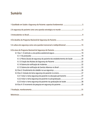 Sumário
1 Qualidade em Saúde e Segurança do Paciente: aspectos fundamentais ............................................5
2 A segurança do paciente como uma questão estratégica no mundo..................................................7
3 Antecedentes no Brasil.............................................................................................................................9
4 Os desafios do Programa Nacional de Segurança do Paciente...........................................................13
5 A cultura de segurança como uma questão transversal e multiprofissional.....................................15
6 Os eixos do Programa Nacional de Segurança do Paciente................................................................19
6.1 Eixo 1: O estímulo a uma prática assistencial segura................................................................19
6.1.1 Os protocolos ....................................................................................................................19
6.1.2 Planos (locais) de segurança do paciente dos estabelecimentos de Saúde ....................20
6.1.3 Criação dos Núcleos de Segurança do Paciente ...............................................................22
6.1.4 Sistema de notificação de incidentes................................................................................22
6.1.5 Sistema de notificação de Eventos Adversos no Brasil.....................................................23
6.2 Eixo 2: Envolvimento do cidadão na sua segurança.................................................................26
6.3 Eixo 3: Inclusão do tema segurança do paciente no ensino.....................................................27
6.3.1 Incluir o tema segurança do paciente na educação permanente....................................27
6.3.2 Incluir o tema segurança do paciente na pós-graduação.................................................27
6.3.3 Incluir o tema segurança do paciente nas graduações da Saúde....................................28
6.4 Eixo 4: O incremento de pesquisa em segurança do paciente.................................................29
7 Avaliação, monitoramento.....................................................................................................................31
Referências.................................................................................................................................................33
 