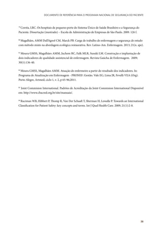 Documento de referência para o Programa Nacional de Segurança do Paciente
39
79
Corrêa, LRC. Os hospitais de pequeno porte do Sistema Único de Saúde Brasileiro e a Segurança do
Paciente. Dissertação (mestrado) – Escola de Administração de Empresas de São Paulo. 2009. 126 f.
80
Magalhães, AMM Dall’Agnol CM, Marck PB. Carga de trabalho de enfermagem e segurança de estudo
com método misto na abordagem ecológica restaurativa. Rev. Latino-Am. Enfermagem. 2013; 21(n. spe).
81
Moura GMSS, Magalhães AMM, Juchem BC, Falk MLR, Susuki LM. Construção e implantação de
dois indicadores de qualidade assistencial de enfermagem. Revista Gaúcha de Enfermagem. 2009;
30(1):136-40.
82
Moura GMSS, Magalhães AMM. Atuação do enfermeiro a partir do resultado dos indicadores. In:
Programa de Atualização em Enfermagem - PRONEF: Gestão. Vale EG, Lima JR, Fevelli VEA (Org).
Porto Alegre, Artmed, ciclo 1, v. 2, p 65-96;2011.
83
Joint Commision International. Padrões de Acreditação da Joint Commision International Disponível
em: http://www.cbacred.org.br/site/manuais/.
84
Ruciman WB, Hibbert P, Thomp R, Van Der Schaaft T, Sherman H, Lewalle P. Towards an International
Classification for Patient Safety: key concepts and terms. Int J Qual Health Care. 2009; 21(1):2-8.
 